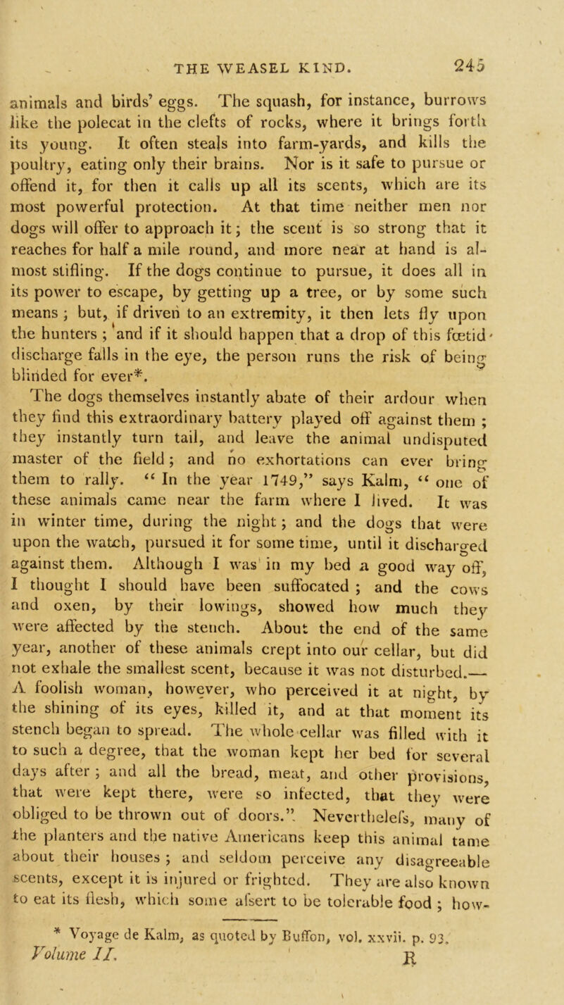 animals and birds’ eggs. The squash, for instance, burrows like the polecat in the clefts of rocks, where it brings forth its young. It often steals into farm-yards, and kills the poultry, eating only their brains. Nor is it safe to pursue or offend it, for then it calls up all its scents, which are its most powerful protection. At that time neither men nor dogs will offer to approach it; the scent is so strong that it reaches for half a mile round, and more near at hand is al- most stifling. If the dogs continue to pursue, it does all in its power to escape, by getting up a tree, or by some such means ; but, if driven to an extremity, it then lets fly upon the hunters ; and if it should happen that a drop of this foetid' discharge falls in the eye, the person runs the risk of being blinded for ever*. The dogs themselves instantly abate of their ardour when they find this extraordinary battery played off against them ; they instantly turn tail, and leave the animal undisputed master of the field; and no exhortations can ever bring them to rally. “ In the year 1749,’* says Kalm, “ one of these animals came near the farm where 1 Jived. It was in winter time, during the night; and the dogs that were upon the watch, pursued it for some time, until it discharged # ^ against them. Although I was in my bed a good way off, I thought I should have been suffocated ; and the cows and oxen, by their lowings, showed how much they were affected by the stench. About the end of the same year, another of these animals crept into our cellar, but did not exhale the smallest scent, because it was not disturbed. A foolish woman, however, who perceived it at night, by the shining of its eyes, killed it, and at that moment its stencil began to spread. The whole cellar was filled with it to such a degree, that the woman kept her bed for several da} s after , and all the bread, meat, and other provisions that were kept there, were so infected, that they were obliged to be thrown out of doors.’’ Nevcrthelefs, many of the planters and the native Americans keep this animal tame about their houses ; and seldom perceive any disagreeable scents, except it is injured or frighted. They are also known to eat its flesh, which some alsert to be tolerable food ; how- * Voyage de Kalin, as quoted by Buffon, vo). xxvii. p. 93, Volume II, 1