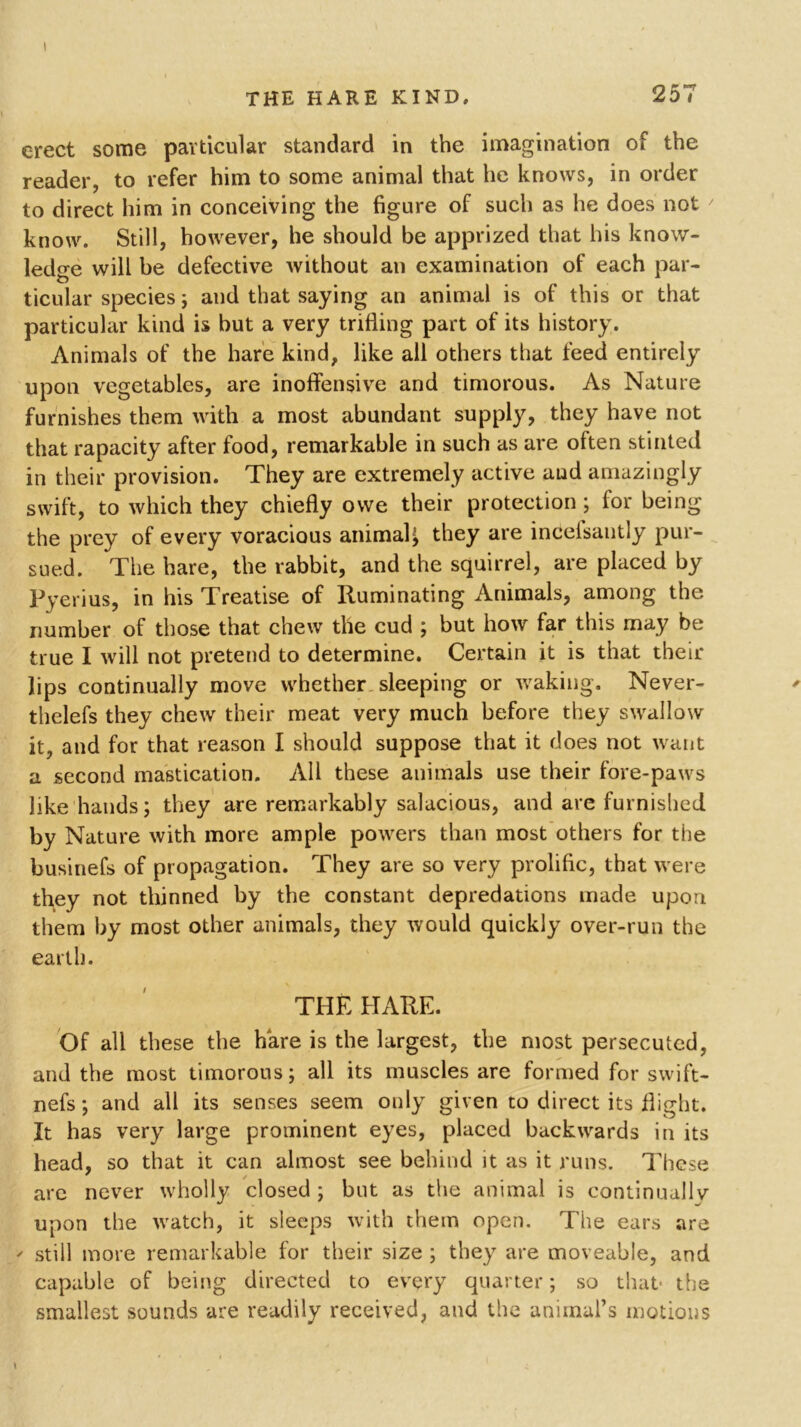 I THE HARE KIND, 257 erect some particular standard in the imagination of the reader, to refer him to some animal that he knows, in order to direct him in conceiving the figure of such as he does not know. Still, however, he should be apprized that his know- ledge will be defective without an examination of each par- O ticular species; and that saying an animal is of this or that particular kind is but a very trifling part of its history. Animals of the hare kind, like all others that feed entirely upon vegetables, are inoffensive and timorous. As Nature furnishes them with a most abundant supply, they have not that rapacity after food, remarkable in such as are often stinted in their provision. They are extremely active and amazingly swift, to which they chiefly owe their protection ; for being the prey of every voracious animal^ they are inceisantly pur- sued. The hare, the rabbit, and the squirrel, are placed by Pyerius, in his Treatise of Ruminating Animals, among the number of those that chew the cud ; but how far this may be true I will not pretend to determine. Certain it is that their lips continually move whether sleeping or waking. Never- thelefs they chew their meat very much before they swallow it, and for that reason I should suppose that it does not want a second mastication. All these animals use their fore-paws like hands; they are remarkably salacious, and are furnished by Nature with more ample powers than most others for the businefs of propagation. They are so very prolific, that were they not thinned by the constant depredations made upon them by most other animals, they would quickly over-run the earth. THE HARE. Of all these the hare is the largest, the most persecuted, and the most timorous; all its muscles are formed for swift- nefs; and all its senses seem only given to direct its flight. It has very large prominent eyes, placed backwards in its head, so that it can almost see behind it as it runs. These are never wholly closed ; but as the animal is continually upon the watch, it sleeps with them open. The ears are > still more remarkable for their size ; they are moveable, and capable of being directed to every quarter; so that- the smallest sounds are readily received, and the animal’s motions