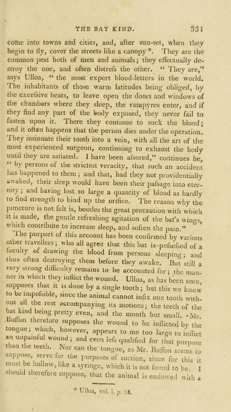 come into towns and cities, and, after sun-set, when they begin to fly, cover the streets like a canopy*. They are the common pest both of men and animals; they effectually de- stroy the one, and often distrefs the other. “ They are,’* says Ulloa, u the most expert blood-letters in the world. The inhabitants of those warm latitudes being obliged, by the excefsive heats, to leave open the doors and windows of the chambers where they sleep, the vampyres enter, and if they find any part of the body exposed, they never fail to fasten upon it. There they continue to suck the blood; and it often happens that the person dies under the operation. They insinuate their tooth into a vein, with all the art of the most experienced surgeon, continuing to exhaust the body until they are satiated. I have been afsured,,, continues he, “ by persons of the strictest veracity, that such an accident jjtiS happened to them; and that, had they not providentially awaked, their sleep would have been their pafsage into eter- nity ; and having lost so large a quantity of blood as hardly to find strength to bind up the orifice. The reason why the puncture is not felt is, besides the great precaution with which it is made, the gentle refreshing agitation of the bat’s winus wnich contribute to increase sleep, and soften the pain.” 1 he purport of this account has been confirmed by various other travellers; who all agree that this bat is pofsefsed of a faculty of drawing the blood from persons sleeping; and Urns often destroying them before they awake. But still a very strong difficulty remains to be accounted for; the man ner in which they inflict the wound. Ulloa, as has been seen, supposes that it is done by a single tooth; but this we know to be lmpofsible, since the animal cannot infix one tooth with- out all the rest accompanying its motions; the teeth of the bat kind being pretty even, and the mouth but small. -Mr. buhon therefore supposes the wound to be inflicted by the tongue; which, however, appears to me too large to inflict an unpainful wound; and even lefs qualified for that purpose than teetn* rNor can tbe* tongue, as Mr. Buffon seems to suppose, serve for the purposes of suction, since for this it must be hollow, like a syringe, which it is not found to he f should therefore suppose, that the animal is endowed with a * Ulloa, vol. i. p. 55.