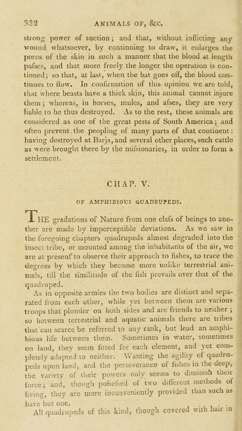 532 ANIMALS OF* &C. strong power of suction ; and that, without inflicting any wound whatsoever, by continuing to draw, it enlarges the pores of the skin in such a manner that the blood at length pafses, and that more freely the longer the operation is con- tinued; so that, at last, when the bat goes off, the blood con- tinues to flow. In confirmation of this opinion we are told, that where beasts have a thick skin, this animal cannot injure them ; whereas, in horses, mules, and afses, they are very liable to be thus destroyed. As to the rest, these animals are considered as one of the great pests of South America; and often prevent.the peopling of many parts of that continent: having destroyed at Barja,and several other places, such cattle as were brought there by the mifsionaries, in order to form a settlement. CHAP. V. OF AMPHIBIOUS QUADRUPEDS. The gradations of Nature from one clafs of beings to ano- ther are made by imperceptible deviations. As we saw in the foregoing chapters quadrupeds almost degraded into the insect tribe, or mounted among the inhabitants of the air, we are at present to observe their approach to fishes, to trace the degrees by which they become more unlike terrestrial ani- mals, till the similitude of the fish prevails over that of the quadruped. As in opposite armies the two bodies are distinct and sepa- rated from each other, while yet between them are various troops that plunder on both sides and are friends to neither , so between terrestrial and aquatic animals there are tribes that can scarce be referred to any rank, but lead an amphi- bious life between them. Sometimes in water, sometimes on land, they seem fitted for each element, and yet com- pletely adapted to neither. Wanting the agility of quadru- peds upon land, and the perseverance of fishes in the deep, the variety of their powers only seems to diminish men force; and, though pofselsed of two different methods ot living they are more inconveniently provided than such as have but one. .