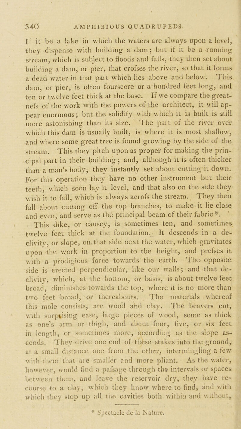 I' it be a lake in which the waters are always upon a level, they dispense with building a dam; but if it be a running stream, which is subject to floods and falls, they then set about building a dam, or pier, that crofses the river, so that it forms a dead water in that part which lies above and below. 'I bis darn, or pier, is often fourscore or a hundred feet long, and ten or twelve feet thick at the base. If we compare the great- nefs of the work with the powers of the architect, it will ap- pear enormous; but the solidity with which it is built is still more astonishing than its size. The part of the river over which this dam is usually built, is where it is most shallow, and where sonie great tree is found growing by the side of the stream. This they pitch upon as proper for making the prin- cipal part in their building ; and, although it is often thicker than a man’s body, they instantly set about cutting it down. For this operation they have no other instrument but their teeth, which soon lay it level, and that also on the side they wish it to fall, which is always acrofs the stream. They then fall about cutting off the top branches, to make it lie close and even, and serve as the principal beam of their fabric*. This dike, or causey, is sometimes ten, and sometimes twelve feet thick at the foundation. It descends in a de- clivity, or slope, on that side next the water, which gravitates upon the work in proportion to the height, and prefses it with a prodigious force towards the earth. The opposite side is erected perpendicular, like our walls; and that de- clivity, which, at the bottom, or basis, is about twelve feet broad, diminishes towards the top, where it is no more than two feet broad, or thereabouts. The materials whereof this mole consists, are wood and clay. The beavers cut, with surprising ease, large pieces of wood, some as thick as one’s arm or thigh, and about four, five, or six feet in length, or sometimes more, according as the slope as. cends. They drive one end of these stakes into the ground, at a small distance one from the ether, intermingling a few with them that are smaller and more pliant. As the water, however, would find a pafsage through the intervals or spaces between them, and leave the reservoir dry, they have re- course to a clay, which they know where to find, and with which they stop up ail the cavities both within and without, * Spectacle de la Nature.