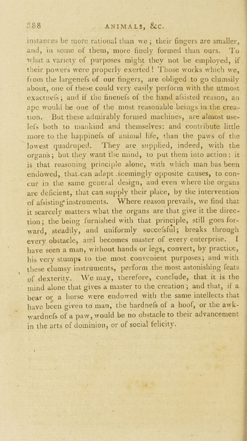 instances be more rational than we ; their fingers are smaller, and, in some of them, more finely formed than oars. To what a variety of purposes might they not be employed, if their powers were properly exerted 1 Those works which we, from the largenefs of our fingers, are obliged to go clumsily about, one of these could very easily perform with the utmost exactnefs; and if the finenefs of the hand afsisted reason, an ape would he one of the most reasonable beings in the crea- tion. But these admirably formed machines, are almost use- lels both to mankind and themselves: and contribute little more to the happinefs of animal life, than the paws of the lowest quadruped. They are supplied, indeed, with the organs; but they want the mind, to put them into action: it is that reasoning principle alone, with which man has been endowed, that-can adapt .seemingly opposite causes, to con- cur in the same general design, and even where the organs are deficient, that can supply their place, by the intervention of afsisting* instruments. Where reason prevails, we find that it scarcely matters what the organs are that give it the direc- tion; the being furnished with that principle, still goes for- ward, steadily, and uniformly succefsful; breaks through every obstacle, and becomes master of every enterprise. I have seen a man, without hands or legs, convert, by practice, his very stumps to the most convenient purposes; and with these clumsy instruments, perform the most astonishing feats of dexterity. We may, therefore, conclude, that it is the mind alone that gives a master to the creation ; and that, if a bear or a horse were endowed with the same intellects that have been given to man, the hardnels ot a hoof, or the awk- wardnefs of a paw, would be no obstacle to their advancement in the arts of dominion, or of social felicity.