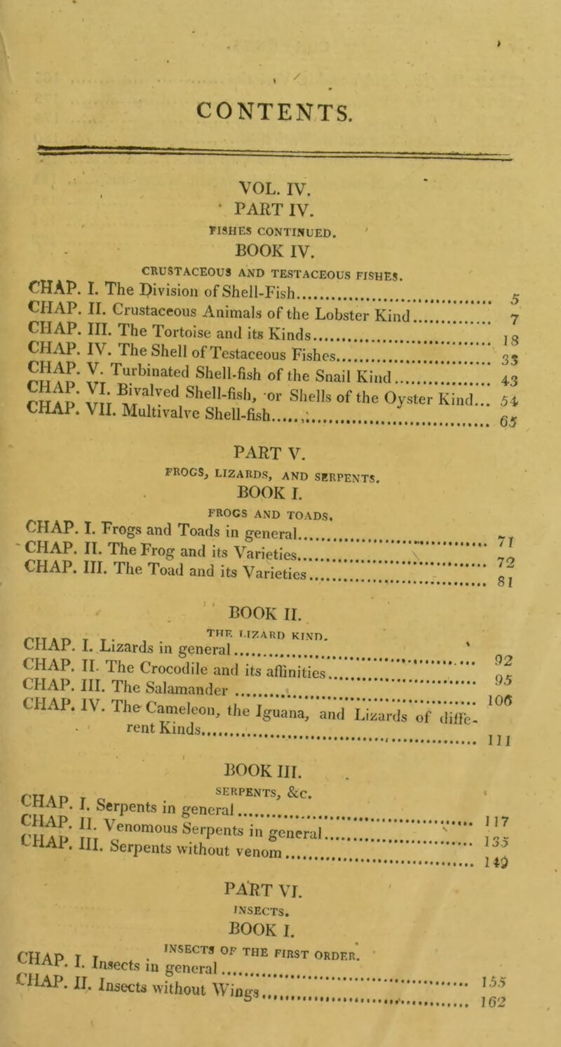 CONTENTS. VOL. IV. • PART IV. FISHES CONTINUED. BOOK IV. CRUSTACEOU3 AND TESTACEOUS FISHES. CHAP. I. The Division of Shell-Fish 5 CHAP. II. Crustaceous Animals of the Lobster Kind 7 CHAP. III. The Tortoise and its Kinds , q CHAP. IV. The Shell of Testaceous Fishes 35 V; Turbinated Shell-fish of the Snail Kind!!.!!!!!.*!;.* 43 CHAP Vli MV^ed,Shell'fish> °r SheI,softhe Oyster Kind... 54 CHAP. VII. Multivalve Shell-fish 65 PART V. FROGS, LIZARDS, AND SERPENTS book I. FROGS AND TOADS. CHAP. I. Frogs and Toads in general CHAP. II. The Frog and its Varieties \ ‘ CHAP. III. The Toad and its Varieties * ol BOOK II. ru.n T T. , THE LIZARD KIND. CliAl. 1. Lizards in general ‘ CHAP. II. The Crocodile and its affinities ’ CHAP. III. The Salamander CHAP. IV. Tho CameJeon, the Iguana, and Lizards’of diffcl 106 • ‘ rent Kinds ^ BOOK III. CHAP r C • SERPENTS, &c. 1 • L SerPents in general Cl ip !!; Venomous Serpents in general!.*!!! V*'“ ! CHA1 * IJI- Serpents without venom 1 Hi PART VI. INSECTS. book I. CHAP T T . • INSECTS OF THE FIRST ORDER*. ^HAf. I. Insects m general