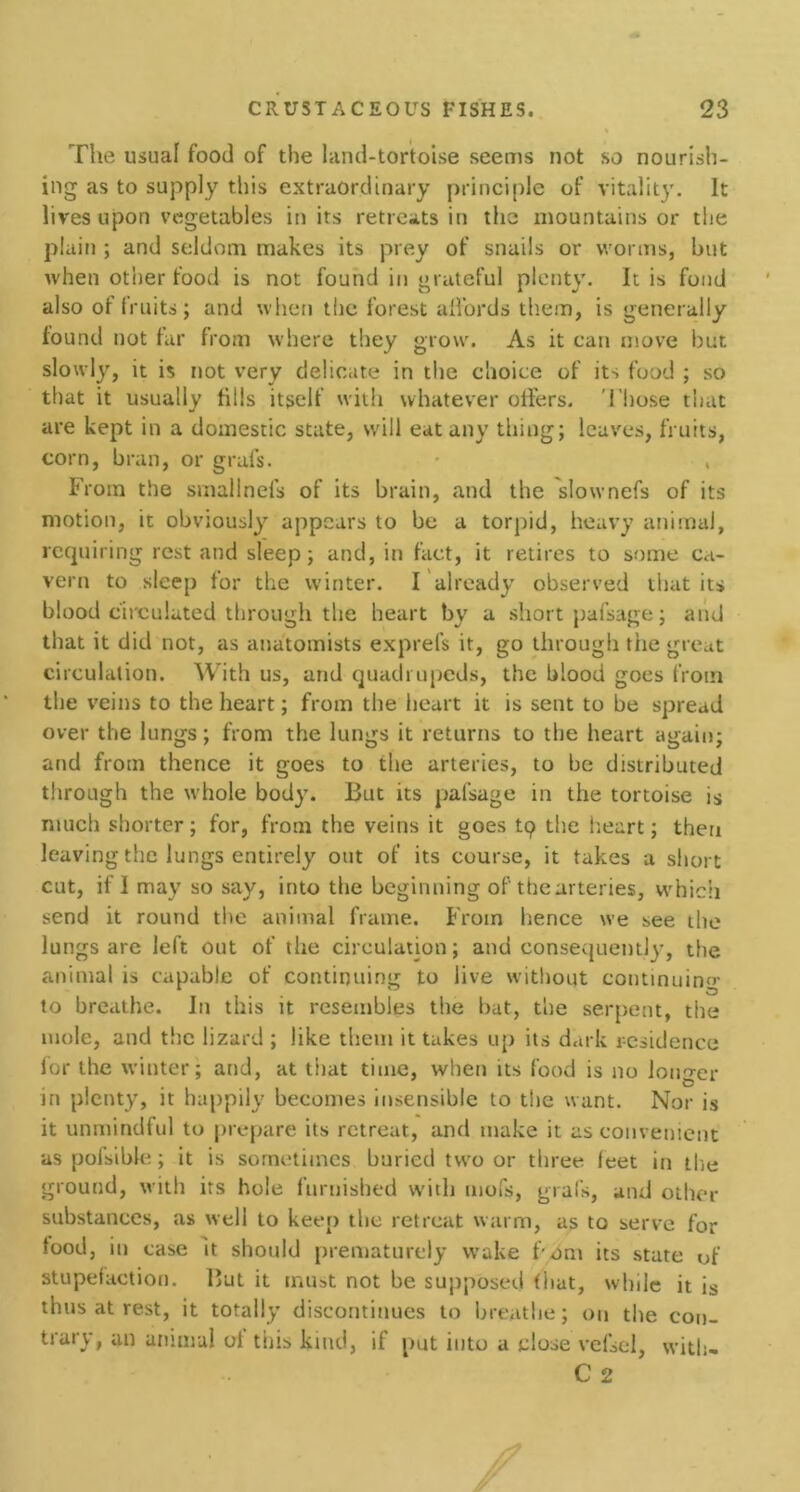 The usual food of the land-tortoise seems not so nourish- ing as to supply this extraordinary principle of vitality. It lives upon vegetables in its retreats in the mountains or the plain ; and seldom makes its prey of snails or worms, but when other food is not found in grateful plenty. It is fond also of fruits; and when the forest affords them, is generally found not far from where they grow. As it can move but slowly, it is not very delicate in the choice of its food ; so that it usually fills itself with whatever offers. Those that are kept in a domestic state, will eat any thing; leaves, fruits, corn, bran, or grafs. • » From the smallnefs of its brain, and the slownefs of its motion, it obviously appears to be a torpid, heavy animal, requiring restand sleep; and, in fact, it retires to some ca- vern to sleep for the winter. I already observed that its blood circulated through the heart by a short pafsage; and that it did not, as anatomists exprefs it, go through the great circulation. With us, and quadrupeds, the blood goes from the veins to the heart; from the heart it is sent to be spread over the lungs; from the lungs it returns to the heart again; and from thence it goes to the arteries, to be distributed through the whole body. But its pafsage in the tortoise is much shorter; for, from the veins it goes tp the heart; then leaving the lungs entirely out of its course, it takes a short cut, if I may so say, into the beginning of the arteries, which send it round the animal frame. From hence we see the lungs are left out of the circulation; and consequently, the animal is capable of continuing to live without continuing to breathe. In this it resembles the bat, the serpent, the mole, and the lizard ; like them it takes up its dark residence for the winter; and, at that time, when its food is no longer in plenty, it happily becomes insensible to the want. Nor is it unmindful to prepare its retreat, and make it as convenient as pofsible; it is sometimes buried two or three feet in the ground, with its hole furnished with mofs, grafs, and other substances, as well to keep the retreat warm, as to serve for food, in case it should prematurely wake f'jdm its state of stupefaction. But it must not be supposed (hat, while it is thus at rest, it totally discontinues to breathe; on the con- trary, an animal of this kind, if put into a close vefsel, with-