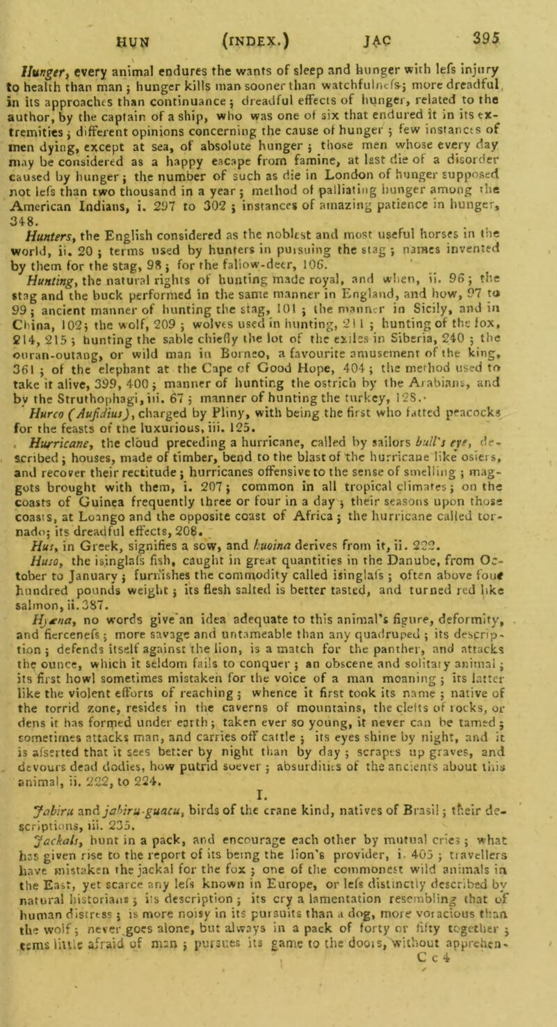 HUN (tndex.) jac Hunger, every animal endures the wants of sleep and hunger with lefs injury to health than man; hunger kills man sooner than watchfulncfs-j more dreadful in its approaches than continuance; dreadful effects of hunger, related to the author, by the captain of a ship, who was one of six that endured it in its ex- tremities ; different opinions concerning the cause of hunger ; few instances of men dying, except at sea, of absolute hunger ; those men whose every day may be considered as a happy eacape from famine, at last die of a disorder caused by hunger; the number of such as die in London of hunger supposed not lefs than two thousand in a year ; method of palliating hunger among the American Indians, i. 297 to 302 ; instances of amazing patience in hunger, 348. Hunters, the English considered as the noblest and most useful horses in the world, ii. 20 ; terms used by hunters in puisuing the stag; names invented by them for the stag, 98 ; for the fallow-deer, 106. Hunting, the natural rights of hunting made royal, and when, ii. 96; the stag and the buck performed in the same manner in England, and how, 97 to 99; ancient manner of hunting the stag, 101 ; the manner in Sicily, and in China, 102; the wolf, 209 ; wolves used in hunting, 211; hunting of the fox, 214, 215 ; hunting the sable chiefly the lot of the exiles in Siberia, 240 ; the ouran-outang, or wild man in Borneo, a favourite amusement of the king, 361 ; of the elephant at the Cape cf Good Hope, 404; the method used to take it alive, 399, 400 ; manner of hunting the ostrich by the Arabians, and bv the Struthophagi, iii. 67 j manner of hunting the turkey, I2S.- Hurco (Aufdius), charged by Pliny, with being the first who fatted peacocks for the feasts of the luxurious, iii. 125. Hurricane, the cloud preceding a hurricane, called by sailors bull's eye, de- scribed ; houses, made of timber, bend to the blast of the hurricane like osiei s, and recover their rectitude ; hurricanes offensive to the sense of smelling ; mag- gots brought with them, i. 207; common in all tropical climates; on the coasts of Guinea frequently three or four in a day ; their seasons upon those coasts, at Loango and the opposite coast of Africa ; the hurricane called tor- nado; its dreadful effects, 208. Hur, in Greek, signifies a sow, and huoina derives from it, ii. 222. Huso, the isinglafs fish, caught in great quantities in the Danube, from Oc- tober to January ; furnishes the commodity called isinglafs ; often above fou* hundred pounds weight; its flesh salted is better tasted, and turned red like salmon, ii. 387. Hjrna, no words give'an idea adequate to this animal’s figure, deformity, and fiercenefs; more savage and untameabl.e than any quadruped ; its descrip- tion ; defends itself against the lion, is a match for the panther, and attacks the ounce, which it seldom fails to conquer ; an obscene and solitaiy animal; its first howl sometimes mistaken for the voice of a man moaning ; its latter like the violent efforts of reaching ; whence it first took its name ; native of the torrid zone, resides in the caverns of mountains, the clefts of rocks, or dens it has foriped under earth; taken ever so young, it never can be tamed j sometimes attacks man, and carries off cattle ; its eyes shine by night, and it is alseited that it sees better by night than by day ; scrapes up graves, and devours dead dodies, how putrid soever ; absurdities of the ancients about this animal, ii. 222, to 224. I. Jabiru and jabiruguacu, birds of the crane kind, natives of Brasil; their de- scriptions, iii. 235. Jackals, hunt in a pack, and encourage each other by mutual cries; what has given rise to the report of its being the lion's provider, i 405 ; travellers have mistaken the jackal for the fox ; one of the commonest wild animals in the East, yet scarce any lefs known in Europe, or lefs distinctly described by natural historians ; its description ; its cry a lamentation resembling that of human distress ; is more noisy in its pursuits than a dog, more voracious than the wolf; never.goes alone, but always in a pack of forty or fifty together ; esms little afraid of man ; pursues its game to the doois, without apprehen-