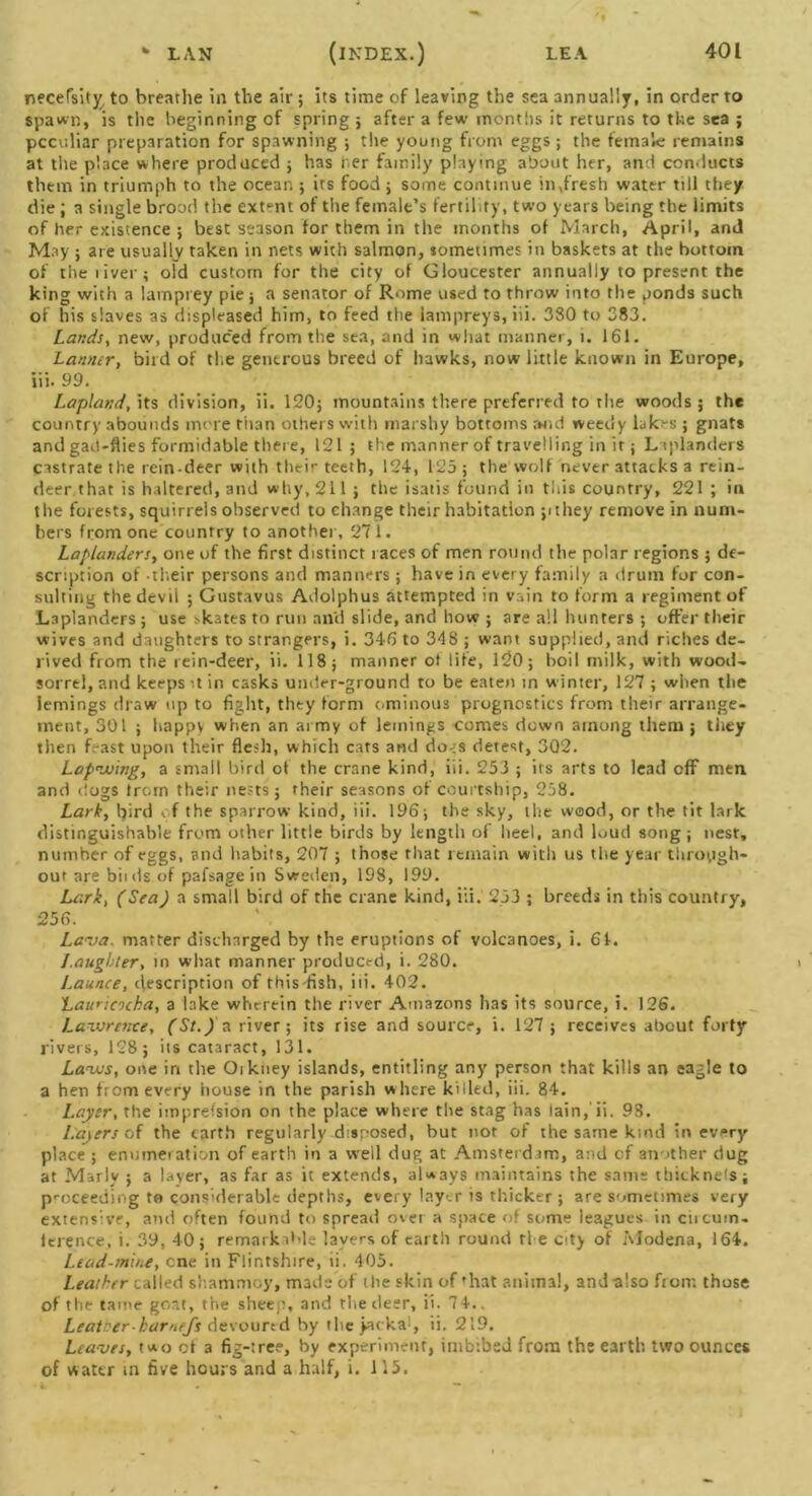 necefsity to breathe in the air ; its time of leaving the sea annually, in order to Spawn, is the beginning of spring; after a few months it returns to the sea ; pccvsliar preparation for spawning ; the young from eggs; the female remains at the place where produced ; has her family playing about her, and conducts them in triumph to the ocean ; its food ; some continue in .fresh water till they die ; a single brood the extent of the female’s fertility, two years being the limits of her existence ; best season for them in the months of March, April, and May ; are usually taken in nets with salmon, sometimes in baskets at the bottom of the river; oFd custom for the city of Gloucester annually to present the king with a lamprey pie ; a senator of Rome used to throw into the ponds such of his slaves as displeased him, to feed the lampreys, iii. 380 to 383. Lands, new, produced from the sea, and in what manner, i. 161. Lanmr, bird of the generous breed of hawks, now little known in Europe, iii. 99. Lapland, its division, ii. 120; mountains there preferred to the woods ; the country abounds more than others with marshy bottoms and weedy lakes ; gnats and gad-flies formidable there, 121; the manner of travelling in it; Laplanders castrate the rein-deer with their teeth, 124, 125 ; the wolf never attacks a rein- deer that is haltered, and why, 211 ; the isatis found in this country, 221 ; in the forests, squirrels observed to change their habitation pthey remove in num- bers from one country to another, 271. Laplanders, one of the first distinct races of men round the polar regions ; de- scription of their persons and manners; have in every family a drum for con- sulting the devil ; Gustavus Adolphus attempted in vain to form a regiment of Laplanders; use skates to run ail'd slide, and how ; are all hunters ; offer their wives and daughters to strangers, i. 346 to 348 ; want supplied, and riches de- rived from the rein-deer, ii. 118; manner ol life, 120; boil milk, with wood- sorrel, and keeps it in casks under-ground to be eaten in winter, 127 ; when the iemings draw up to fight, they form ominous prognostics from their arrange- ment, 301 ; happy when an army of lemings comes down among them; they then feast upon their flesh, which cats and do-;s detest, 302. Lapwing, a small bird of the crane kind, iii. 253 ; its arts to lead off men and dogs from their nests; their seasons of courtship, 258. Lark, bird f the sparrow kind, iii. 196; the sky, the wood, or the tit lark distinguishable from other little birds by length of heel, and loud song; nest, number of eggs, and habits, 207 ; those that remain with us the year through- out are bit ds of pafsage in Sweden, 198, 199. Lark, (Sea) a small bird of the crane kind, iii. 253 ; breeds in this country, 256. Lava, matter discharged by the eruptions of volcanoes, i. 61. Laughter, in what manner produced, i. 280. Launce, description of this fish, iii. 402. Laurieocha, a lake wherein the river Amazons has its source, i. 126. Lawrence, (St.) a river; its rise and source, i. 127 ; receives about forty rivers, 128; its cataract, 131. Laws, one in the Oikney islands, entitling any person that kills an eagle to a hen from every house in the parish where killed, iii. 84. Layer, the impression on the place where the stag has lain, ii. 98. Layers of the earth regularly disposed, but nor of the same kind in every place ; enumeration of earth in a well dug at Amsterdam, and of another dug at Marly ; a layer, as far as it extends, always maintains the same thickness; proceeding to considerable depths, every layer is thicker ; are sometimes very extensive, and often found to spread over a space of some leagues in circuin. ierence, i. 39, 40; remarkable layers of earth round tie city of Modena, 164. Lead-mine, cne in Flintshire, ii. 405. Leather called shammoy, made of the skin of fhat animal, and also from those of the tame goat, the sheep, and the deer, ii. 7 4.. Leather-harnejs devoured by theyacka1, ii. 219. Leaves, two of a fig-tree, by experiment, imbibed from the earth two ounces of water in five hours and a half, i. 115. \