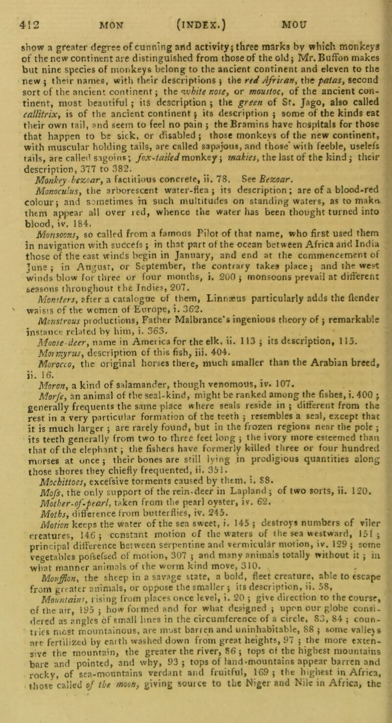 show a greater degree of cunning and activity; three marks bv which monkeys of the new continent are distinguished from those of the old; Mr. Buffbn makes but nine species of monkeys belong to the ancient continent and eleven to the new ; their names, with their descriptions ; the red African, the patas, second sort of the ancient continent; the white nose, or moustoc, of the ancient con- tinent, most beautiful ; its description ; the green of St. Jago, also called callitrix, is of the ancient continent; its description ; some of the kinds eat their own tail, and seem to feel no pain ; theBramir.s have hospitals for those that happen to be sick, or disabled ; those monkeys of the new continent, with muscular holding tails, are called sapajous, and those* with feeble, uselefs tails, are called sagoins; fox-tailed monkey; snakies, the last of the kind ; their description, 377 to 382. Monkey htzoar, a factitious concrete, ii. 78. See Bezoar. Monoculus, t he arborescent water-flea ; its description; are of a blood-red colour; and sometimes in such multitudes on standing waters, as to make, them appear all over red, whence the water has been thought turned into blood, iv. 184. Monsoons, so called from a famous Pilot of that name, who first used them in navigation with succefs; in that part of the ocean between Africa and India those of the east winds begin in January, and end at the commencement of ■June; in August, or September, the contrary takes place; and the we?t winds blow for three or four months, i. 200 ; monsoons prevail at different seasons throughout the Indies, 207. Monsters, after a catalogue of them, Linnaeus particularly adds the {lender ' waists of the women of Europe, i. 362. Monstrous productions, Father Malbrance’s ingenious theory of ; remarkable instance related by him, i. 363. Moose deer, name in America for the elk, ii. 113; its description, 115. Mormyrus, description of this fish, iii. 404. Morocco, the original horses there, much smaller than the Arabian breed, ii. 16. Moron, a kind of salamander, though venomous, iv. 107. Morfe, an animal of the seal-kind, might be ranked among the fishes, i. 400 ; generally frequents the same place where seals reside in; different from the rest in a very particular formation of the teeth ; resembles a seal, except that it is much larger ; are rarely found, but in the frozen regions near the pole ; its teeth generally from two to three feet long ; the ivory more esteemed than that of the elephant; the fishers have formerly killed three or four hundred morses at once ; their bones are still lying in prodigious quantities along those shores they chiefly frequented, ii. 351. Mochittoes, excefsive torments caused by them, i. S8. Mofs, the only support of the rein-deer in Lapland ; of two sorts, ii. 120. Mother-of-pearl, taken from the pearl oyster, iv. 62. Moths, difference from butterflies, iv. 245. Motion keeps the water of the sea sweet, i. 145 ; destroys numbers of viler creatures, 146; constant motion of the waters of the sea westward, 151; principal difference between serpentine and vermicular motion, iv. 129 ; some vegetables pofsefsed of motion, 307 ; and many animals totally without it ; in what manner animals of the worm kind move, 310. N Moufflon, the sheep in a savage state, a bold, fleet creature, able to escape from greater animals, or oppose the smaller ; its description, ii. 58, Mountains, rising from places once level, i. 20 ; give direction to the course, of the air, 195; how foimed and for what designed ; upon our globe consi- dered as angles of small lines in the circumference of a circle, S3, 84 ; coun- tries most mountainous, are most barien and uninhabitable, 88 ; some valleys are fertilized by earth washed down from great heights, 97 ; the more exten- sive the mountain, the greater the river, 86 ; tops of the highest mountains bare and pointed, and why, 93; tops of land-mountains appear barren and rocky, of sea-mountains verdant and fruitful, 169; the highest in Africa, those called of the moon, giving source to the Niger and Nile in Africa, the