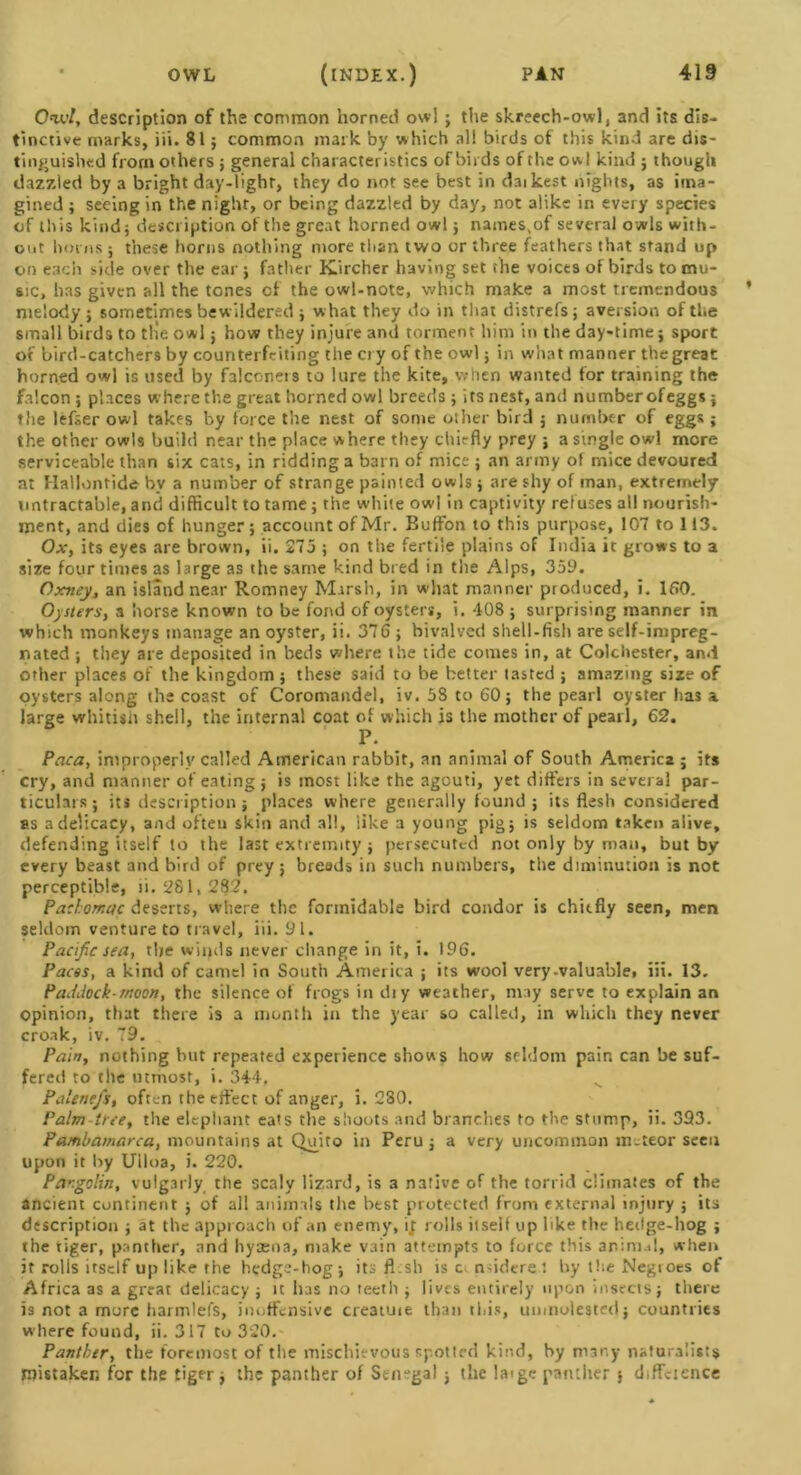 C-tc/, description of the common horned owl ; the skreech-owl, and its dis- tinctive marks, iii. 81 ; common mark by which all birds of this kind are dis- tinguished from others ; general characteristics of birds of the owl kind ; though dazzled by a bright day-light, they do not see best in daikest nights, as ima- gined ; seeing in the night, or being dazzled by day, not alike in every species of this kind; description of the great horned owl; names,of several owls with- out horns ; these horns nothing more titan two or three feathers that stand up on each side over the ear ; father KLircher having set the voices of birds to mu- sic, has given all the tones of the owl-note, which make a most tremendous melody ; sometimes bewildered ; what they do in that distrefs; aversion of the small birds to tlie owl j how they injure and torment him in the day-time; sport of bird-catchers by counterfeiting the cry of the owl; in what manner the great horned owl is used by falconets to lure the kite, when wanted for training the falcon; places where the great horned owl breeds; its nest, and number ofeggs; the lefser owl takes by force the nest of some other bird ; number of eggs; the other owls build near the place where they chiefly prey ; a single owl more serviceable than six cats, in ridding a barn of mice ; an army of mice devoured at Hallontide by a number of strange painted owls ; are shy of man, extremely untractable, and difficult to tame; the white owl in captivity refuses all nourish- ment, and dies of hunger; account of Mr. Buffon to this purpose, 107 to 113. Ox, its eyes are brown, ii, 275 ; on the fertile plains of India it grows to a size four times as large as the same kind bred in the Alps, 359. Oxney, an island near Romney Marsh, in what manner produced, i. 160. Oysters, a horse known to be fond of oysters, i. 408 ; surprising manner in which monkeys manage an oyster, ii. 376 ; bivalved shell-fish are self-impreg- nated ; they are deposited in beds where the tide comes in, at Colchester, and other places of the kingdom; these said to be better tasted ; amazing size of oysters along the coast of Coromandel, iv. 58 to 60; the pe3rl oyster has a large whitish shell, the internal coat of which is the mother of pearl, 62. P. Paca, improperly called American rabbit, an animal of South America ; its cry, and manner of eating; is most like the agouti, yet differs in several par- ticulars; its description; places where generally found; its flesh considered as a delicacy, and often skin and all, like a young pig; is seldom taken alive, defending itself to the last extremity ; persecuted not only by man, but by every beast and bird of prey; breeds in such numbers, the diminution is not perceptible, ii. 281,282. Padomcic deserts, where the formidable bird condor is chiefly seen, men seldom venture to travel, iii. 91. Pacific sea, the winds never change in it, i. 196. Paces, a kind of camel in South America ; its wool very-valuable, iii. 13. Paddock-moon, the silence of frogs in diy weather, may serve to explain an opinion, that there is a month in the year so called, in which they never croak, iv. 79. Pam, nothing but repeated experience shows how seldom pain can be suf- fered to the utmost, i. 344, v Palene/s, often the effect of anger, i. 280. Palm tree, the elephant eats the shoots and branches to the stump, ii. 393. Patnbamarca, mountains at Quito in Peru ; a very uncommon m-teor seen upon it by Uiloa, i. 220. Par.golin, vulgarly the scaly lizard, is a native of the torrid climates of the ancient continent ; of all animals the best protected from external injury ; its description ; at the approach of an enemy, it rolls itself up like the hedge-hog ; the tiger, panther, and hyaena, make vain attempts to force this anim.d, when it rolls itself up like the hedge-hog; its fl:sh is c nsiderel by the Negroes of Africa as a great delicacy ; it has no teeth ; lives entirely upon insects; there is not a more harmlefs, inoffensive cre3tuie than this, unmolested; countries where found, ii. 317 to 320. Panther, the foremost of the mischievous spotted kind, by many naturalists mistaken for the tiger ; the panther of Senegal ; the laige panther ; diffcicnce