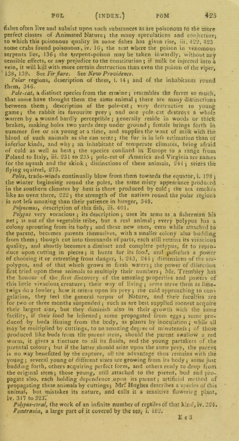 fishes often live and subsist upon such substances as are poisonous to the more perfect classes of Animated Nature; the many speculations and conjecture; to which this poisonous quality in some fishes has given rise, iii. 422, 423 some crabs found poisonous, iv. 16; the seat where the poison in venomous serpents lies, 136; the serpent-poison maybe taken inwardly, without any sensible effects, or any prejudice to the constitution ; if milk be injected into a vein, it will kill with more certain destruction than even the poison of the viper, ' 138, 139. See Fir flare. See New Providence. Polar regions, description of them, i. L4; and of the inhabitants round them, 346. Pole-cat, a distinct species from the ermine; resembles the ferret so much, that some have thought them the same animal ; there are many distinctions between them; description of the pole-cat; very destructive to young game; the rabbit its favourite prey; and one polecat destroys a whole warren by a wound hardly perceptible ; generally reside in woods or thick brakes, making boles two yards deep under ground ; female brings forth in summer five or six young at a time, and supplies the want of milk with the blood of such animals as she can seize; the fur is in lefs estimation than of inferior kinds, and why; an inhabitant of temperate climates, being afraid of cold as well as heat ; the species confined in Europe to a range from Poland to Italy, iii. 231 to 23 >; pole-cat of Ameiica and Virginia are names for the squash and the skink ; distinctions of these animals, 241 ; seizes the flying squirrel, 273. Poles, trade-winds continually blow from them towards the equator, i. 198 ; the winter beginning round the poles, the same misty appearance produced in the southern climates by heat is there produced by cold ; the sea smokes like an oven there, 222; the strength of the natives round the polar regions is not lefs amazing than their patience in hunger, 348. Polynemus, description of this fish, iii. 401. Polypus very voracious; its description ; uses its arms as a fisherman his ret; is not of the vegetable tribe, but a real animal; every polypus has a colony sprouting from its body; and these new ones, even w hile attached to the paren.t, becomes parents themselves, with a smaller colony also budding from them; though cut into thousands of parts, each still retains its vivacious quality, and shortly becomes a distinct and complete polypus, fit to repro- duce upon cutting in pieces; it hunts for its food, and pufsefses a power of choosing it or retreating from danger, i. 243, 244 ; dimensions of the sea- polypus, and of that which grows in fiesii waters; the power of difsection first tried upon these animals to multiply their numbers; Mr. Trembley has the honour of the first discovery of the amazing properties and powers of this little vivaciousvcreature; their way of living; arms serve them as lime- twigs do a fowler; how it seizes upon its prey ; the coid approaching to con- gelation, they teel the general torpor of Nature, and their faculties are for two or three months suspended ; such as are best supplied soonest acquire their largest size, but they diminish also in their growth with the same facility, if their food be lefsened ; some propagated from eggs ; some pro- duced by buds ifsuing from the body, as plants by inocqlation; while all may be multiplied by cuttings, to an amazing degree of minutenefs ; of those produced like buds from the parent stem, should the parent swallow a red worm, it gives a tincture to all its fluids, and the young partakers of the parental colour; but if the latter should seize upon the same prey, the parent is no way benefited by the capture, all the advantage thus remains with the young ; several young of different sizes are growing from its body ; some just budding forth, others acquiring perfect form, and others ready to drop from the original stem; those young, still attached to the parent, bud and pro- pagate also, each holding dependence .upon its parent; artificial method of propagating these animals by cuttings; Mr? Hughes describes a srecies of this animal, but mistakes its nature, and calls it a sensitive flowering plant, iv. 317 to 3237 Polypus-coral, the work of an infinite number of reptiles of that kind, iv. 324. Pomerania, a large part of it covered by the sea, i. 162.