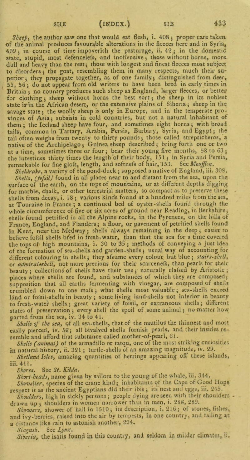 Sheep, the author saw one that would eat flesh, i. 408; proper care taken of the animal produces favourable alterations in the fleeces here and in Syria, 409 ; in course of time impoverish the pasturage, ii. 42 ; in the domestic state, stupid, most defencelefs, and inoffensive; those without horns, more dull and heavy than the rest; those with longest and finest fleeces most subject to disorders; the goat, resembling them in many respects, much their su- perior; they propagate together, as of one family; distinguished from deer, 55,56; do not appear from old writers to have been bred in early times in Britain ; no country produces such sheep as England, larger fleeces, or better for clothing; sheep without horns the best sort; the sheep in its noblest state is*in the African desert, or the extensive plains of Siberia; sheep in the savage state; the woolly sheep is only in Europe, and in the temperate pro- vinces of Asia; subsists in cold countries, but not a natural inhabitant of them ; the Iceland sheep have four, and sometimes eight horns; with broad tails, common in Tartary, Arabia, Persia, Barbary, Syria, and Egypt; the tail often weighs from twenty to thirty pounds; those called strepsicheros, a native of the Archipelago; Guinea sheep described; bring forth one or two at a time, sometimes three or four; bear their young five months, 58 to 63; the intestines thirty times the length of their body, 151 ; in Syria and Persia, remarkable for fine glofs, length, and softnefs of hair, 153. See Moufflon. Sheldrake, a variety of the pond-duck; supposed a native of England, iii. 308. Shells, (JofsilJ found in all places near to and distant from the sea, upon the surface of the earth, on the tops of mountains, or at different depths digging for marble, chalk, or other terrestrial matters, so compact as to preserve these shells from decay, i. 18; various kinds found at a hundred miles from the sea, at Toura'me in France ; a continued bed of oyster-shells found through the w hole circumference of five or six acres of ground near Reading, in Berkshire; shells found petrified in all the Alpine rocks, in the Pyrenees, on the hills of France, England, and Flanders; a floor, or pavement of petrified shells found in Kent, near the Medway; shells always remaining in the deep; easier to believe fofsil shells bfed in fresh-water, than that the sea for a time covered the tops of high mountains, i. 30 to 35 ; methods of conveying a just idea of the formation of sea-shells and garden-shells; usual way of accounting for different colouring in shells; they afsume every colour but blue; stairs-shell, or admiraUshell, not more precious for their scarcenefs, than pearls for their beauty; collections of shells have their use; naturally clafsed by Aristotle; places where shells are found, and substances of which they are composed; supposition that all earths fermenting with vinegar, are composed of shells crumbled down to one mafs ; what shells most valuable; sea-shells exceed land or fofsil-shells in beauty; some living land-shells not inferior in beauty to fresh-water shells; great variety of folsil, or extraneous shells; different states of preservation ; every shell the spoil of some animal; no matter how- parted from the sea, iv. 34 to 41. Shells of the sea, of all sea-shells, that of the nautilus the thinnest and most easily pierced, iv. 58; all bivalved shells furnish pearls, and their insides re- semble and afford that substance called mother-of-pearl, 61. Shells (animal) of the armadillo or tamu, one of the most striking curiosities in natural history, ii. 321 ; turtle-shells of an amazing magnitude, iv. 29. Shetland Isles, amazing quantities of herrings appearing off these islands, iii. 411. Shores. See St. Kilda. Short-heads, name given by sailors to the young of the whale, iii. 344. Shoveller, species of the crane kind ; inhabitants of the Cape of Good Hope respect it as the ancient Egyptians did their ibis ; its nest and eggs, iii. 245. Shoulders, high in sickly persons; people dying are seen with their shoulders drawn up ; shoulders in women narrower than in men, i. 286, 289. Showers, shower of hail in 1510; its description, i.216; of stones, fishes, and ivy-berrics, raised into the air by tempests, in one country, 3nd falling at a distance like rain to astonish another, 224. Siagush. See Lynx. Siberia, the isatis found in this country, and seldom in milder climates, ii.