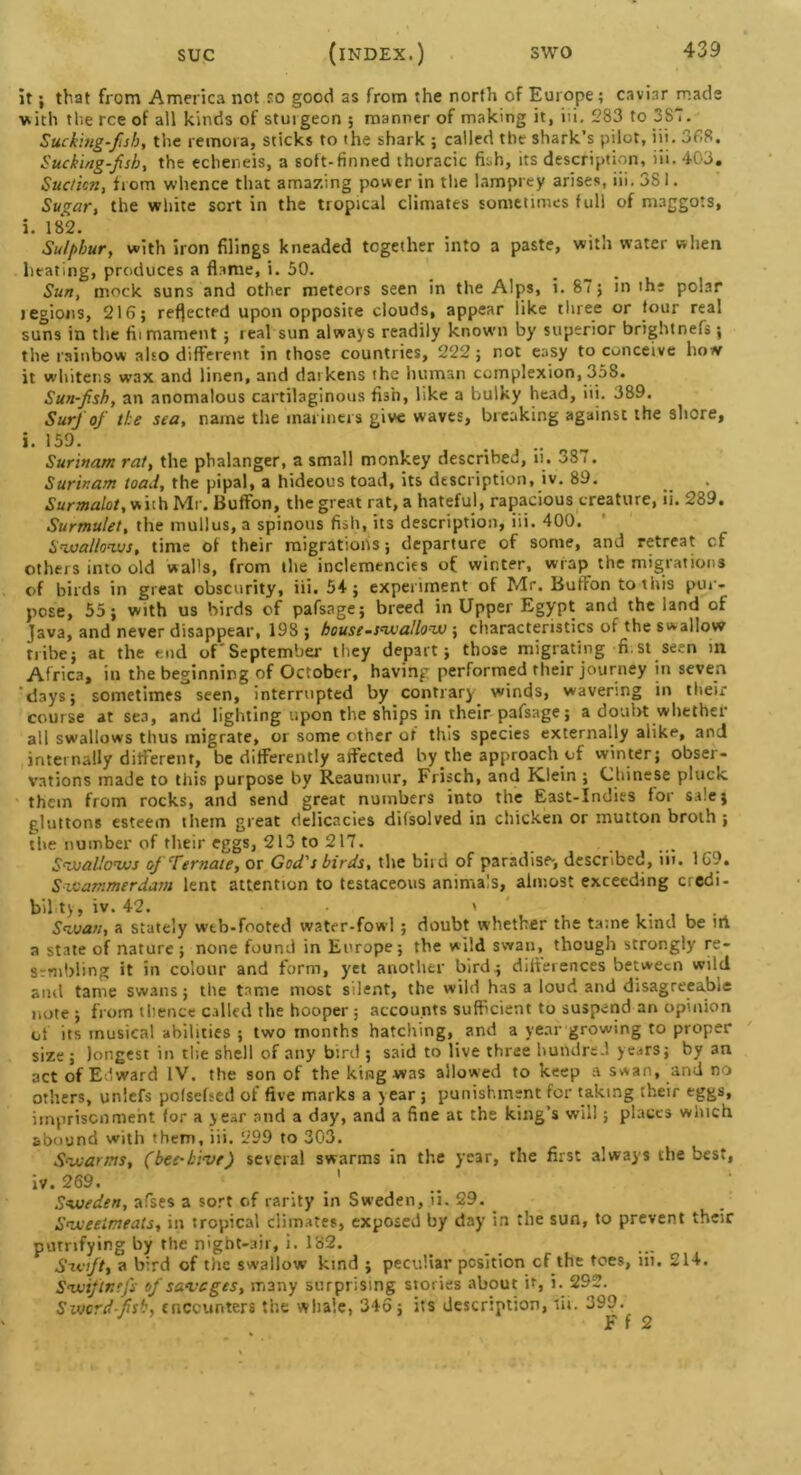 it; that from America not so good as from the north of Europe; caviar mads with tlie rce of all kinds of stuigeon ; manner of making it, iii. 283 to 387. Sucking-fish, the remora, sticks to the shark ; called the shark’s pilot, iii. 368. Sucking-fish, the echeneis, a soft-finned thoracic fish, its description, iii. 403. Suction, from whence that amazing power in the lamprey arises, iii. 381. Sugar, the white sort in the tropical climates sometimes full of maggots, i. 182. Sulphur, with iron filings kneaded together into a paste, with water when heating, produces a flame, i. 50. _ Sun, mock suns and other meteors seen in the Alps, i. 87; in the polar jegions, 216; reflected upon opposite clouds, appear like three or four real suns in the fiimament ; real sun always readily known by superior brightnefs; the rainbow also different in those countries, 222; not easy to conceive how it whitens wax and linen, and daikens the human complexion, 358. Sun-fish, an anomalous cartilaginous fish, like a bulky head, iii. 389. iSurf of the sea, name the mariners give waves, breaking against the shore, i. >59. Surinam rat, the pbalanger, a small monkey described, ii. 387. Surinam load, the pipal, a hideous toad, its description, iv. 89. Surmalot, wiih Mr. Buffon, the great rat, a hateful, rapacious creature, ii. 289. Surmulet, the mullus, a spinous fish, its description, iii. 400. Swallows, time of their migrations; departure of some, and retreat cf others into old walls, from the inclemencies of winter, wrap the migrations of birds in great obscurity, iii. 54; experiment of Mr. Button to this pen- pcse, 55; with us birds of pafsage; breed in Upper Egypt and the land of Java, and never disappear, 198 ; house-swallow ; characteristics of the swallow tribe; at the end of September they depart; those migrating fi st seen in Africa, in the beginning of October, having performed their journey in seven days; sometimes seen, interrupted by contrary winds, wavering in their course at sea, and lighting upon the ships in their pafsage; a doubt whether all swallows thus migrate, or some other of this species externally alike, and internally different, be differently affected by the approach of winter; obser- vations made to this purpose by Reaumur, Frisch, and Klein ; Chinese pluck, them from rocks, and send great numbers into the East-Indies for sale; gluttons esteem them great delicacies difsolved in chicken or mutton broth ; the number of their eggs, 213 to 217. Swallows of Temate, or God's birds, the biid of paradise-, described, iit. 169. Swammerdam lent attention to testaceous animals, almost exceeding credi- bility, iv. 42. • ' Swan, a stately wtb-footed water-fowl ; doubt whether the tame kind be iti a state of nature ; none found in Europe; the wild swan, though strongly re- Srnibling it in colour and form, yet another bird; differences between wild anil tame swans; the tame most silent, the wild has a loud and disagreeable note ; from thence called the hooper ; accounts sufficient to suspend an opinion of its musical abilities ; two months hatching, and a year growing to proper size; longest in die shell of any bird ; said to live three hundred years; by 3n act of Edward IV. the son of the king was allowed to keep a swan, and no others, unlefs pofsefsed of five marks a year ; punishment for taking their eggs, imprisonment for a year and a day, and a fine at the king’s will; places winch abound with them, iii. 299 to 303. Swarms, (bee-hive) several swarms in the year, the first always the best, iv. 269. . ’ Sweden, afses a sort of rarity in Sweden, ii. 29. Sweetmeats, in tropical climates, exposed by day in the sun, to prevent their purrifying by the night-air, i. 182. Swift, a bird of the swallow kind ; peculiar position cf the toes, iii. 214. Swftr.tfs of savages, many surprising stories about if, i. 292. Swordfish, encounters the whale, 346; its description, iii. 399. J F f 2