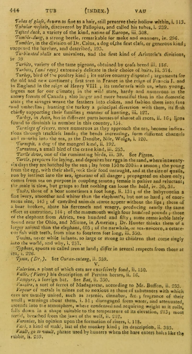 Tubes of glafs, drawn as fine as a hair, still preserve their hollow within, i. 113. Tubular nsefsels, discovered by Fallopius, and called his tubes, i. 239. Tufted duck, a variety of the kind, native of Europe, iii. 308. Tumble-dung, a strong beetle, remarkable for make and manners, iv. 296. Tumbler, in the division of Dr. Caius, a dog oCthe first clafs, or generous kind ; supposed the lurcher, and described, 193. Turbinated shells are univalves, and the first kind of Aristotle's divisions, iv 39 Turbits, variety of the tame pigeons, obtained by profs breed iii. 186. Turbots, (and rays) extremely delicate in their choice of baits, iii. 374. Turkey, bird of the poultry kind ; its native country disputed ; arguments for the old and new continent ; first seen in France in the reign of Fsancis I. and in England in the reign of Henry VIII ; its tendernefs with us, when young, argues not for our c'imate; in the wild state, hardy and numerous in the snowy forests of Canada ; also larger and more beautiful than in the domestic state 5 the savages weave the feathers into clokes, and fashion them into, fans 'and umbrellas; hunting the turkey a principal diversion with them, its flesh chiefly supporting their families; manner of hunting, iii. 127. Turkey, in Asia, has in different parts houses of almost all races, ii. 16 ; Ijpns found to diminish in number in this country, 154. Turnings of rivers. more numerous as they approach the sea, Irecome indica- tions through tracklefs lands; the bends increasing, form different cliar.qds and nv'Uths into the sea, as the Danube, Nile, Wolga, i. 120. Turnspit, a dog of the mongrel kind, ii. 192. Turnstone, a small bird of the ersne kind, iii. 253. Turtle dense, one of the ruminating birds, iii. 39. See Pigeon. Turtle, prepares for laying, ar.d deposits her eggs in the sand, wherein twenty- six days they are hatched by the sun ; lay from 150 to 200 in a season ; the young from the egg, with their shell, seek their food untaught, and at the size of «juails° run by instinct into the sea, ignorant of all danger ; propagated on shore only; comes from sea on purpose in coupling season; female is pafsive and reluctant; the male is slow, but grasps so fast nothing can loose the hold, iv. 30, 31. Tusks, those of a boar sometimes a foot long, ii. 131 ; of the bahyrouefsa a fine ivory, smoother and whiter than the elephant’s, but not so hard ; of enor- mous size, 143 ; of castrated animals scarce appear without the lips ; these of a boar broken, abate hi# fiercenefs and venery, producing nearly the same effect as castration, 114 ; of the mammouth weigh four hundred pounds ; those of the elephant from Africa, two hundred and fifty; some remai kable lately found near the Ohio, and Miume, in America; Dr. Hunter thinks them of a larger animal than the elephant, 405 ; of the narwha|e,oi sea-unicoro, a cetace- ous fish with teeth, from nine to fourteen feet long, iii. 350. Twins, never while infants, so large or strong as children that come singly into (he world,, and why, i. 257. Typhons, spouts so called seen at land; differ in several respects from those at sta, i. 226. Tyson, (Dr.). See Ouran-oulang, ii. 359. V. Valerian. a plant of which cats are excefsively fond, ii. 15Q. Valle,- (Pietro) his description of Persian horses, ii. 16. Vampyre, a foreign bat. See Bat, ii. 330. Vans ire, a sort of ferret of Madagascar, according to Mr. Buffcn, ii. 233. Vapour of metals in mines r.ot so noxious as those cf substances with which ores are usually united, such as arsenic, cinnabar, &c.; fragrance of their smell; warnings about them, i. 51 ; disengaged frem water, and attenuated, ascends into the atmosphere, wheie condensed and acquiring weight as it rolls* f.dls down in a shape suirable to the temperature of its elevation, 213; most teeth!, breathed from the jaws of the wolf, ii. 212. Varenius, his opinion upon the formation of rivers, i. 118. Vari, a kind of maki, last of the monkey kind ; its description, ii. 333. Vault, go to vault, phrase used by hunters when the hare enters hobs like the rabbit, ii. 259,