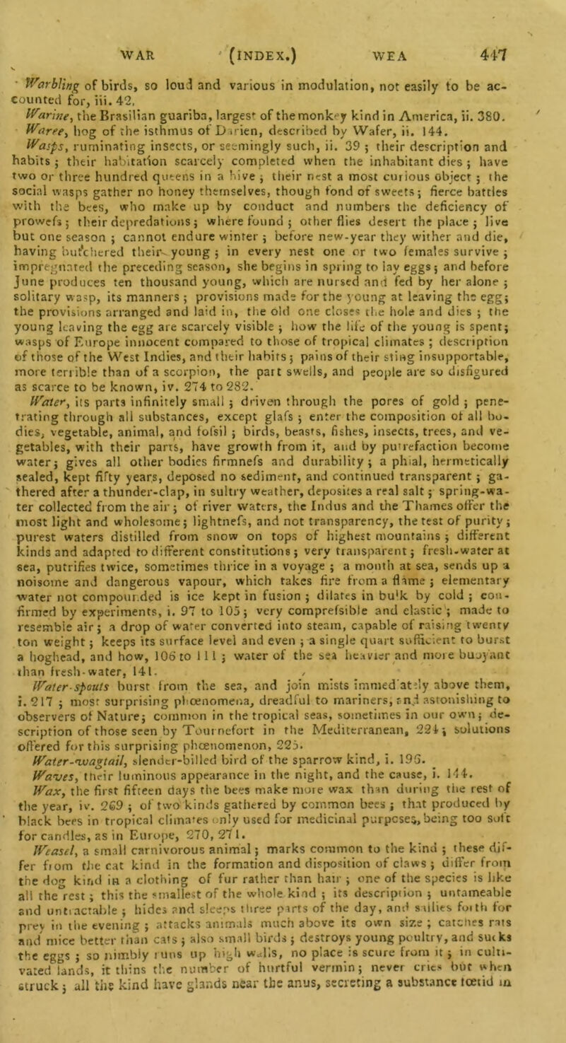 V • Warbling of birds, so loud and various in modulation, not easily to be ac- counted for, iii. 42, Waring, the Brasilian guariba, largest of the monkey kind in America, ii. 380. Waree, hog of the isthmus of Darien, described by Wafer, ii. 144. Wasps, ruminating insects, or seemingly such, ii. 39 5 their description and habits; their habitation scarcely completed when the inhabitant dies ; have two or three hundred queens in a hive ; their nest a most curious object ; the social wasps gather no honey themselves, though fond of sweets; fierce battles with the bees, who make up by conduct and numbers the deficiency of prowefs; their depredations; where found; other flies desert the place ; live but one season ; cannot endure winter ; before new-year they wither and die, having butchered their--young ; in every nest one or two females survive ; impregnated the preceding season, she begins in spring to lay eggs 5 and before June produces ten thousand young, which are nursed and fed by her alone ; solitary vs asp, its manners ; provisions made for the young at leaving the egg; the provisions arranged and laid in, the old one closes the hole and dies ; the young leaving the egg are scarcely visible ; how the life of the young is spent; wasps of Europe innocent compared to those of tropical climates ; description of those of the West Indies, and their habits 5 pains of their sting insupportable, more terrible than of a scorpion, the part swells, and people are so disfigured as scarce to be known, iv. 274 to 282. Water, its parts infinitely small ; driven through the pores of gold ; pene- trating through all substances, except glafs ; enter the composition ot all bo- dies, vegetable, animal, and folsil ; birds, beasts, fishes, insects, trees, and ve- getables, with their parts, have growth from it, and by putrefaction become water; gives all other bodies firmnefs and durability; a phial, hermetically sealed, kept fifty years, deposed no sediment, and continued transparent ; ga- thered after a thunder-clap, in sultry weather, deposites a real salt; spring-wa- ter collected from the air; of river waters, the Indus and the Thames offer the most light and wholesome; lightnefs, and not transparency, the test of purity ; purest waters distilled from snow on tops of highest mountains ; different kinds and adapted to different constitutions; very transparent; fresh-water at sea, putrifies twice, sometimes thrice in a voyage ; a month at sea, sends up a noisome and dangerous vapour, which takes fire from a flame; elementary water not compounded is ice kept in fusion; dilates in bu'k by cold; con- firmed by experiments, i. 97 to 105; very comprefsible and elastic ; made to resembie air; a drop of water converted into steam, capable of raising twenty ton weight; keeps its surface level and even ; a single quart sufficient to burst a boghead, and how, 106 to 111 ; water of the sea heavier and more buoyant than fresh-water, 141. / Water spouts hurst from the sea, and join mists immed atfly above them, i. 217 ; most surprising pheenomena, dreadful to mariners, sn.I astonishing to observers of Nature; common in the tropical seas, sometimes in our own; de- scription of those seen by Tout nefort in the Mediterranean, 224-, solutions offered for this surprising pheenomenon, 225. Water-wagtail, slender-billed bird of the sparrow kind, i. 195. Waves, ttieir luminous appearance in the night, and the cause, i. 144. Wax, the first fifteen days the bees make more wax than during the rest of the year, iv. 269 ; of two kinds gathered by common bees ; that produced by black bees in tropical climates only used for medicinal purposes,being too soft for candles, as in Europe, 270,271. Weasel, a small carnivorous animal; marks common to the kind ; these dif- fer fiom the cat kind in the formation and disposition of claws ; differ from the do«r kind in a clothing of fur rather than hair ; one of the species is like all the°rest; this the smallest of the whole kind ; its description ; untameable and untiactable ; hides and sleeps three parts of the day, and sallies foith for prev in the evening ; attacks animals much above its own size ; catches rats and mice better than cats ; also small birds ; destroys young poultry, and su«ks the eggs ; so nimbly runs up high walls, no place is scure from it; in culti- vated Tands, it thins the number of hurtful vermin; never cries but when struck; all the kind have glands near the anus, secreting a substance foetid ta