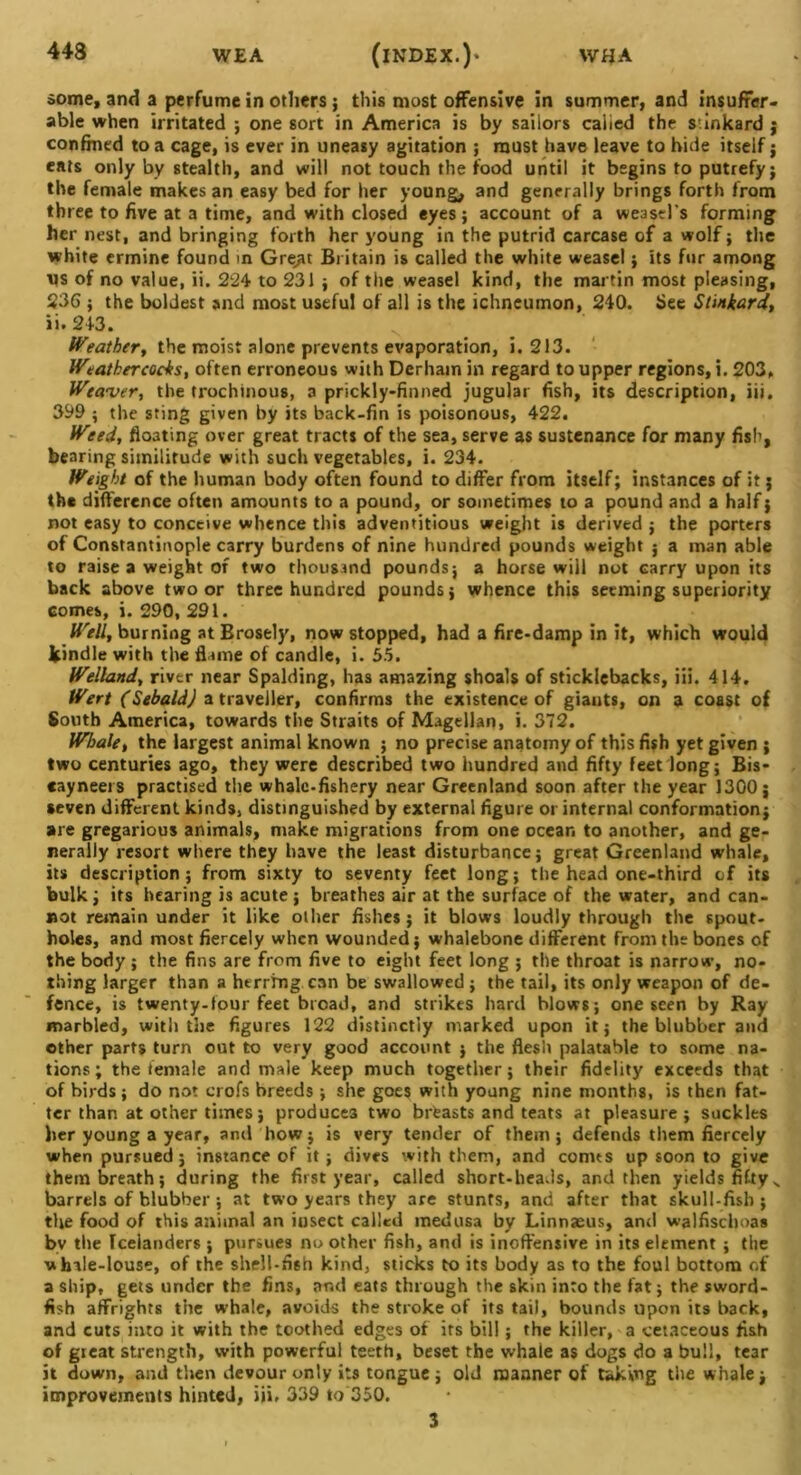 some, and a perfume in others; this most offensive in summer, and insuffer- able when irritated ; one sort in America is by sailors called the siinkard j confined to a cage, is ever in uneasy agitation ; must have leave to hide itself; eats only by stealth, and will not touch the food until it begins to putrefy; the female makes an easy bed for her young, and generally brings forth from three to five at a time, and with closed eyes; account of a weasel’s forming her nest, and bringing forth her young in the putrid carcase of a wolf; the white ermine found in Grejit Britain is called the white weasel; its fur among VS of no value, ii. 224 to 231 ; of the weasel kind, the martin most pleasing, 236 ; the boldest and most useful of all is the ichneumon, 240. See Stinkard, ii. 243. Weather, the moist alone prevents evaporation, i. 213. Weathercocks, often erroneous with Derhain in regard to upper regions, i. 203, Weaver, the trochinous, a prickly-finned jugular fish, its description, iii. 399 ; the sting given by its back-fin is poisonous, 422. Weed, floating over great tracts of the sea, serve as sustenance for many fish, bearing similitude with such vegetables, i. 234. Weight of the human body often found to differ from itself; instances of it j the difference often amounts to a pound, or sometimes to a pound and a half; not easy to conceive whence this adventitious weight is derived ; the porters of Constantinople carry burdens of nine hundred pounds weight ; a man able to raise a weight of two thousand pounds; a horse will not carry upon its back above two or three hundred pounds; whence this seeming superiority comes, i. 290, 291. Well, burning at Brosely, now stopped, had a fire-damp in it, which would kindle with the flame of candle, i. 55. Welland, river near Spalding, has amazing shoals of sticklebacks, iii. 414. Wert (Sebald) a traveller, confirms the existence of giants, on a coast of South America, towards the Straits of Magellan, i. 372. Whale, the largest animal known ; no precise anatomy of this fish yet given ; two centuries ago, they were described two hundred and fifty feet long; Bis- cayneers practised the whale-fishery near Greenland soon after the year 1300; seven different kinds, distinguished by external figure or internal conformation; are gregarious animals, make migrations from one ocean to another, and ge- nerally resort where they have the least disturbance; great Greenland whale, its description; from sixty to seventy feet long; the head one-third of its bulk; its hearing is acute ; breathes air at the surface of the water, and can- not remain under it like other fishes; it blows loudly through the spout- holes, and most fiercely when wounded; whalebone different from the bones of the body ; the fins are from five to eight feet long ; the throat is narrow, no- thing larger than a herrfng can be swallowed; the tail, its only weapon of de- fence, is twenty-four feet broad, and strikes hard blows; one seen by Ray marbled, with the figures 122 distinctly marked upon it; the blubber and other parts turn out to very good account ; the flesh palatable to some na- tions; the female and male keep much together; their fidelity exceeds that of birds; do not crofs breeds ; she goes with young nine months, is then fat- ter than at other times; produces two brfeasts and teats at pleasure; suckles her young a year, and how; is very tender of them ; defends them fiercely when pursued; instance of it ; dives with them, and conus up soon to give them breath; during the first year, called short-heads, and then yields fiftys barrels of blubber; at two years they are stunrs, and after that skull-fish; the food of this animal an insect called medusa by Linnaeus, and walfischoas bv the Icelanders ; pursues no other fish, and is inoffensive in its element ; the whale-louse, of the shell-fi6n kind, sticks to its body as to the foul bottom of a ship, gets under the fins, and eats through the skin into the fat; the sword- fish affrights the whale, avoids the stroke of its tail, bounds upon its back, and cuts into it with the toothed edges of its bill; the killer, a cetaceous fish of great strength, with powerful teeth, beset the whale as dogs do a bull, tear it down, and then devour only its tongue; old manner of taking the whale; improvements hinted, iii, 339 to 350. 3