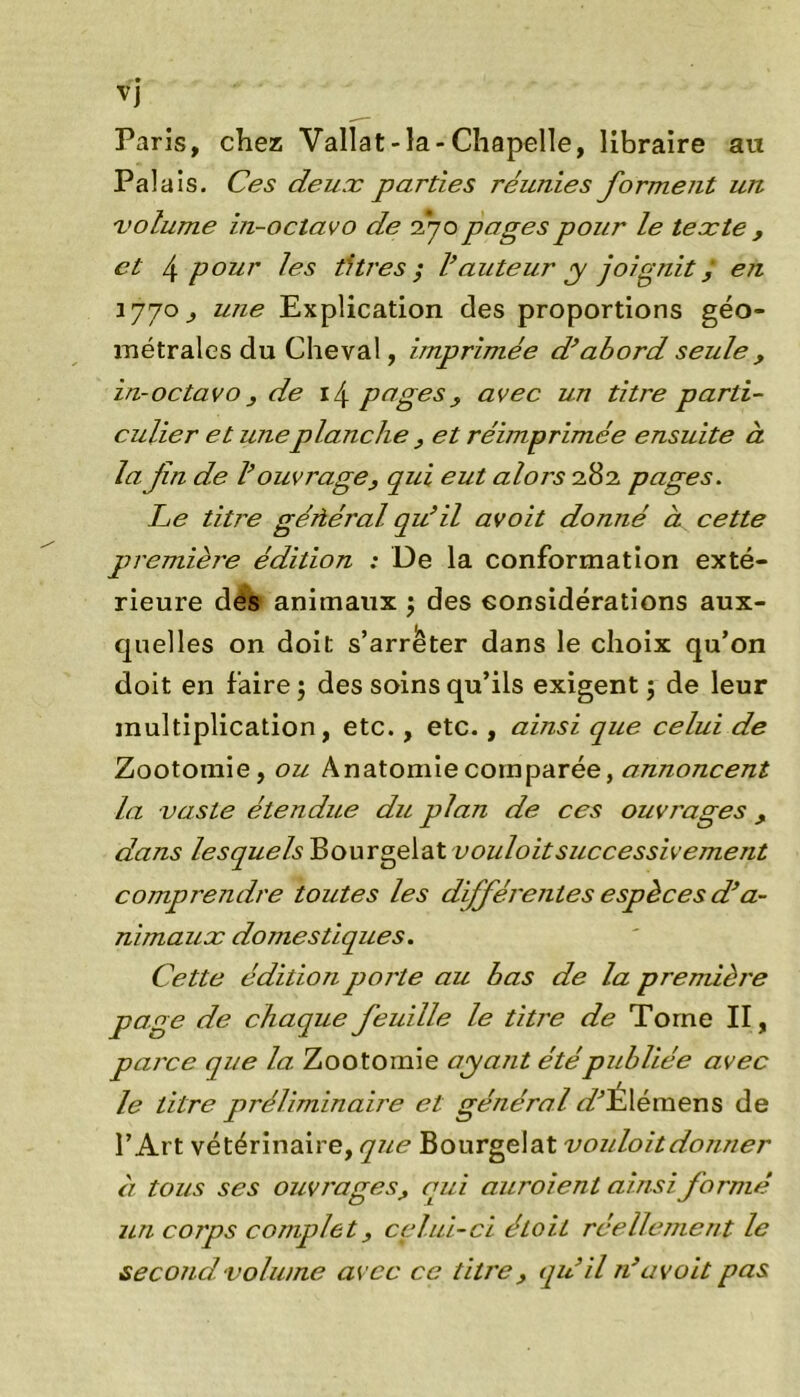 VJ Paris, chez Vallat-la-Chapelle, libraire au Pala is. Ces deux parties réunies forment un volume in-octavo de 270 pages pour le texte , et 4 pour les titres ; l’auteur y joignit / en 1770 y une Explication des proportions géo- métrales du Cheval, imprimée d’abord seule , in-octavo } de 14 pages , avec un titre parti- culier et uneplanche , et réimprimée ensuite à la fin de l’ouvrage, qui eut alors 282 pages. Ce titre géftéral qu’il avoit donné à cette première édition : De la conformation exté- rieure dés animaux $ des considérations aux- quelles on doit s’arrêter dans le choix qu’on doit en faire $ des soins qu’ils exigent ; de leur multiplication, etc., etc., ainsi que celui de Zootomie, ou Anatomie comparée, annoncent la vaste étendue du plan de ces ouvrages, dans lesquels Bourgelat successiveme7it comprendre toutes les différentes espèces d’a- nimaux domestiques. Cette édition porte au bas de la première page de chaque feuille le titre de Torne II, parce que la Zootomie ayant étépubliée avec le titre préliminaire et général «PElémens de l’Art vétérinaire, que Bourgelat voidoitdonner à tous ses ouvrages, qui auroient ainsi formé un corps complet, celui-ci étoit réellement le second volume avec ce titre , qu’il n’avoit pas