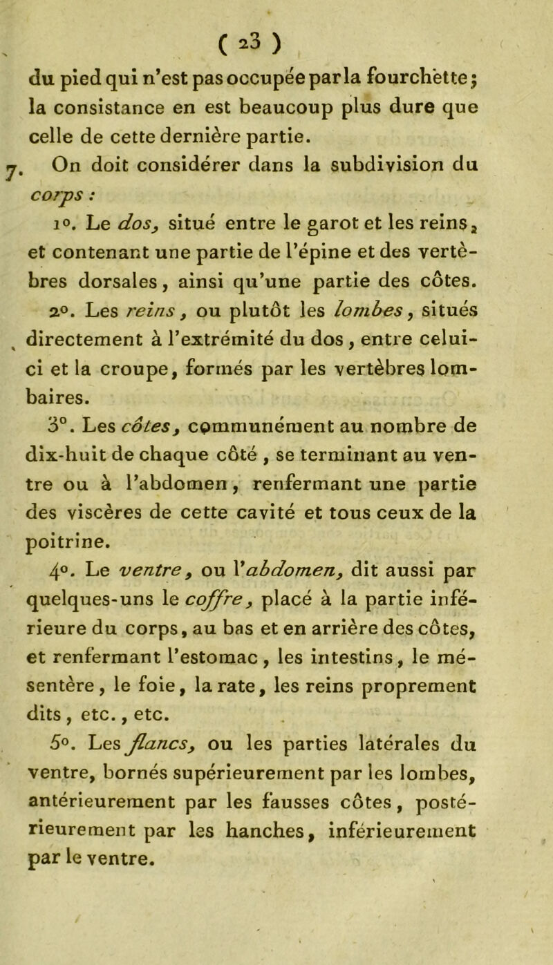 C*3 ) du pied qui n’est pas occupée parla fourchette; la consistance en est beaucoup plus dure que celle de cette dernière partie. j. On doit considérer dans la subdivision du corps : 1°. Le dos, situé entre le garot et les reins s et contenant une partie de l’épine et des vertè- bres dorsales, ainsi qu’une partie des côtes. a°. Les reins, ou plutôt les lombes, situés directement à l’extrémité du dos , entre celui- ci et la croupe, formés par les vertèbres lom- baires. 3°. Les cotes, communément au nombre de dix-huit de chaque côté , se terminant au ven- tre ou à l’abdomen, renfermant une partie des viscères de cette cavité et tous ceux de la poitrine. 4°. Le ventre , ou 1*abdomen, dit aussi par quelques-uns le coffre, placé à la partie infé- rieure du corps, au bas et en arrière des côtes, et renfermant l’estomac , les intestins , le mé- sentère , le foie, la rate, les reins proprement dits , etc., etc. 5°. Les flancs, ou les parties latérales du ventre, bornés supérieurement par les lombes, antérieurement par les fausses côtes , posté- rieurement par les hanches, inférieurement par le ventre.