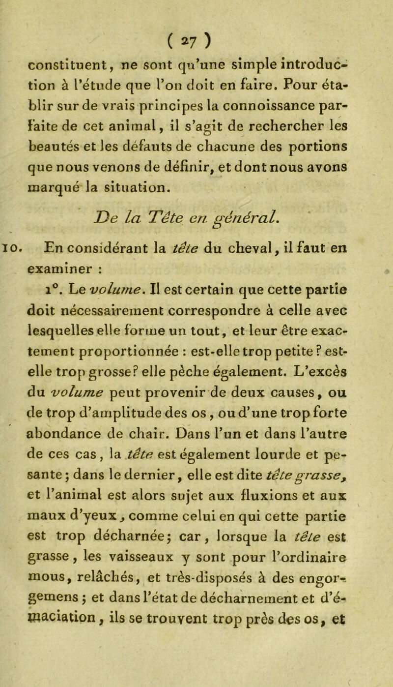 constituent, ne sont qu’une simple introduc- tion à l’étude que l’on doit en faire. Pour éta- blir sur de vrais principes la connoissance par- faite de cet animal, il s’agit de rechercher les beautés et les défauts de chacune des portions que nous venons de définir, et dont nous avons marqué la situation. De la Tête en. général. io. En considérant la tête du cheval, il faut en examiner : i°. Le volume. Il est certain que cette partie doit nécessairement correspondre à celle avec lesquelles elle forme un tout, et leur être exac- tement proportionnée : est-elle trop petite ? est- elle trop grosse? elle pèche également. L’excès du volume peut provenir de deux causes, ou de trop d’amplitude des os, ou d’une trop forte abondance de chair. Dans l’un et dans l’autre de ces cas, la tête est également lourde et pe- sante ; dans le dernier, elle est dite tête grasse, et l’animal est alors sujet aux fluxions et aux maux d’yeux , comme celui en qui cette partie est trop décharnéej car, lorsque la tête est grasse, les vaisseaux y sont pour l’ordinaire mous, relâchés, et très-disposés à des engor- gemens $ et dans l’état de décharnement et d’é- waciation, ils se trouvent trop près des os, et c