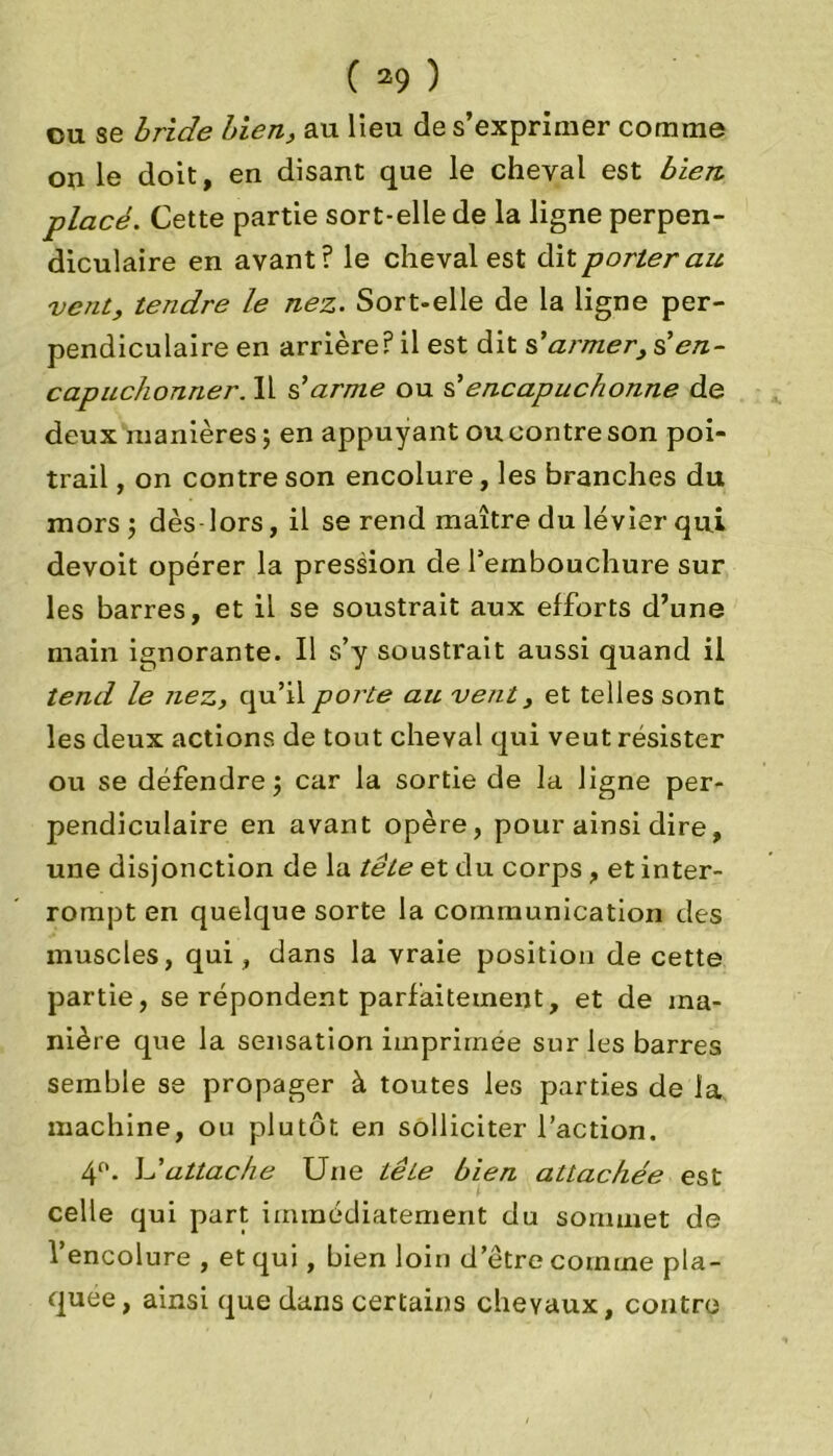 ou se bride bien, au lieu de s’exprimer comme on le doit, en disant que le cheval est bien placé. Cette partie sort-elle de la ligne perpen- diculaire en avant? le cheval est dit porterait, vent, tendre le nez. Sort-elle de la ligne per- pendiculaire en arrière? il est dit s'armer, s'en- capuchonner. Il s'arme ou s'encapuchonné de deux manières ; en appuyant ou contre son poi- trail , on contre son encolure, les branches du mors; dès lors, il se rend maître du levier qui devoit opérer la pression de l'embouchure sur les barres, et il se soustrait aux efforts d’une main ignorante. Il s’y soustrait aussi quand il tend le nez, qu’il porte ait vent, et telles sont les deux actions de tout cheval qui veut résister ou se défendre; car la sortie de la ligne per- pendiculaire en avant opère, pour ainsi dire, une disjonction de la tête et du corps, et inter- rompt en quelque sorte la communication des muscles, qui, dans la vraie position de cette partie, se répondent parfaitement, et de ma- nière que la sensation imprimée sur les barres semble se propager à toutes les parties de la. machine, ou plutôt en solliciter l’action. 4°. L'attache Une tête bien attachée est celle qui part immédiatement du sommet de l’encolure , et qui, bien loin d’être comme pla- quée, ainsi que dans certains chevaux, contre