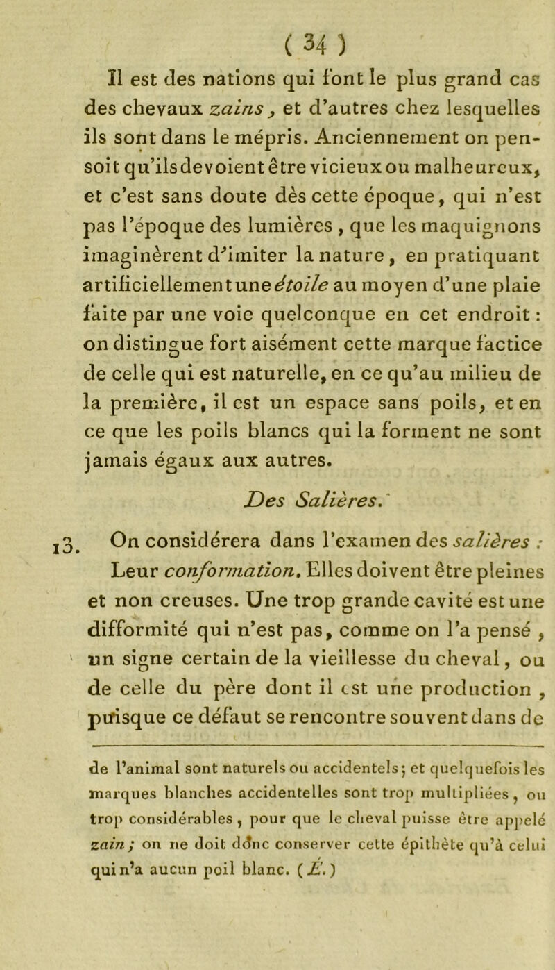 Il est des nations qui font le plus grand cas des chevaux zains , et d’autres chez lesquelles ils sont dans le mépris. Anciennement on pen- soit qu’ilsdevoientêtre vicieuxou malheureux, et c’est sans doute dès cette époque, qui n’est pas l’époque des lumières , que les maquignons imaginèrent d'imiter la nature, en pratiquant artificiellement une au moyen d’une plaie faite par une voie quelconque en cet endroit: on distingue fort aisément cette marque factice de celle qui est naturelle, en ce qu’au milieu de la première, il est un espace sans poils, et en ce que les poils blancs qui la forment ne sont jamais égaux aux autres. Des Salières.' j3# On considérera dans l’exarnen des salières : Leur conformation. Elles doivent être pleines et non creuses. Une trop grande cavité est une difformité qui n’est pas, comme on l’a pensé , ' un signe certain de la vieillesse du cheval, ou de celle du père dont il est une production , puisque ce défaut se rencontre souvent dans de de l’animal sont naturels ou accidentels; et quelquefois les marques blanches accidentelles sont trop multipliées, ou trop considérables , pour que le cheval puisse être appelé zain; on ne doit ddnc conserver cette épithète qu’à celui qui n’a aucun poil blanc. (A.)