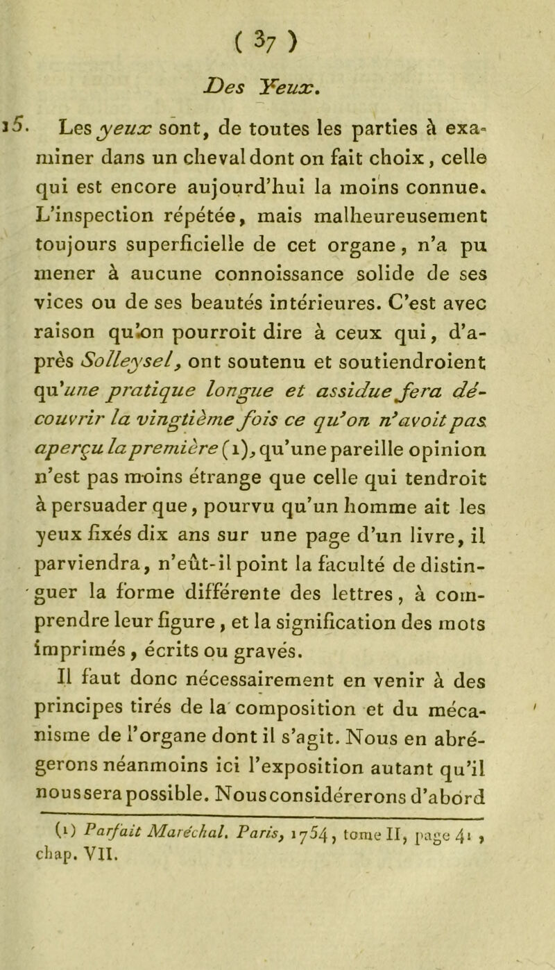 Des Yeux. 15- Les yeux sont, de toutes les parties à exa- miner dans un cheval dont on fait choix, celle qui est encore aujourd’hui la moins connue. L’inspection répétée, mais malheureusement toujours superficielle de cet organe, n’a pu mener à aucune connoissance solide de ses vices ou de ses beautés intérieures. C’est avec raison quion pourroit dire à ceux qui, d’a- près Solleysel, ont soutenu et soutiendroient qu'une pratique longue et assidue fera dé- couvrir la vingtième fois ce qu’on n’avoit pas aperçu la première ( i), qu’une pareille opinion n’est pas moins étrange que celle qui tendroit à persuader que, pourvu qu’un homme ait les yeux fixés dix ans sur une page d’un livre, il parviendra, n’eût-il point la faculté de distin- • guer la forme différente des lettres, à com- prendre leur figure , et la signification des mots imprimés , écrits ou gravés. Il faut donc nécessairement en venir à des principes tirés de la composition et du méca- nisme de l’organe dont il s’agit. Nous en abré- gerons néanmoins ici l’exposition autant qu’il nousserapossible. Nousconsidérerons d’abord (0 Parfait Maréchal. Paris, 1754, tome II, page4i , chap. VII.