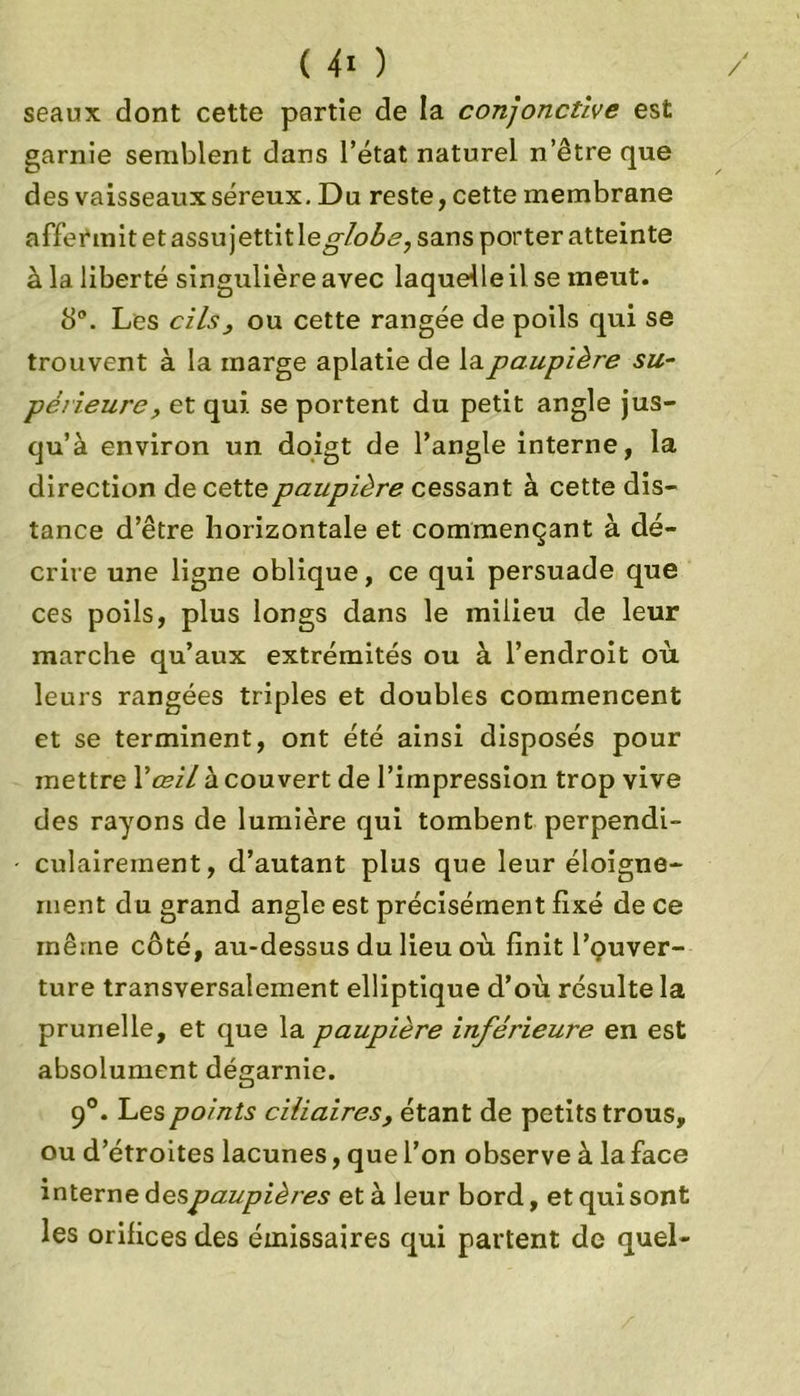 seaux dont cette partie de la conjonctive est garnie semblent dans l’état naturel n’êtreque des vaisseaux séreux. Du reste, cette membrane affermitetassujettitle globe, sans porter atteinte à la liberté singulière avec laquelle il se meut. 8°. Les cilsj ou cette rangée de poils qui se trouvent à la marge aplatie de la paupière su- périeure, et qui se portent du petit angle jus- qu’à environ un doigt de l’angle interne, la direction de cette paupière cessant à cette dis- tance d’être horizontale et commençant à dé- crire une ligne oblique, ce qui persuade que ces poils, plus longs dans le milieu de leur marche qu’aux extrémités ou à l’endroit où leurs rangées triples et doubles commencent et se terminent, ont été ainsi disposés pour mettre Y œil à couvert de l’impression trop vive des rayons de lumière qui tombent perpendi- culairement, d’autant plus que leur éloigne- ment du grand angle est précisément fixé de ce même côté, au-dessus du lieu où finit l’çuver- ture transversalement elliptique d’où résulte la prunelle, et que la paupière inférieure en est absolument dégarnie. 90. Les points ciliaires, étant de petits trous, ou d’étroites lacunes, que l’on observe à la face interne d espaupières et à leur bord, et qui sont les orifices des émissaires qui partent de quel-