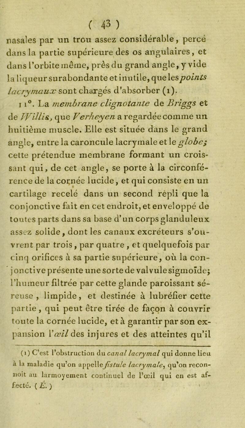 nasales par un trou assez considérable, percé dans la partie supérieure des os angulaires, et dans l’orbite même, près du grand angle, y vide la liqueur surabondante et inutile, que les points lacrymaux sont chargés d’absorber (1). 11°. La membrane clignotante de Briggs et de jyilli&, que Verheyen a regardée comme un huitième muscle. Elle est située dans le grand angle, entre la caroncule lacrymale et le globe; cette prétendue membrane formant un crois- sant qui, de cet angle, se porte à la circonfé- rence de la cornée lucide, et qui consiste en un cartilage recelé dans un second répli que la conjonctive fait en cet endroit, et enveloppé de toutes parts dans sa base d’un corps glanduleux assez solide, dont les canaux excréteurs s’ou- vrent par trois, par quatre , et quelquefois par cinq orifices à sa partie supérieure, où la con- jonctive présente une sorte de valvule sigmoïde j l’humeur filtrée par cette glande paroissant sé- reuse , limpide, et destinée à lubréfier cette partie, qui peut être tirée de façon à couvrir toute la cornée lucide, et à garantir par son ex- pansion Y œil des injures et des atteintes qu’il (1 ) C’est l’obstruction du canal lacrymal qui donne lieu, à la maladie qu’on appelle fistule lacrymale, qu’on recon- nût au larmoyement continuel de l’œil qui en est af- fecté. ( É. ) 1