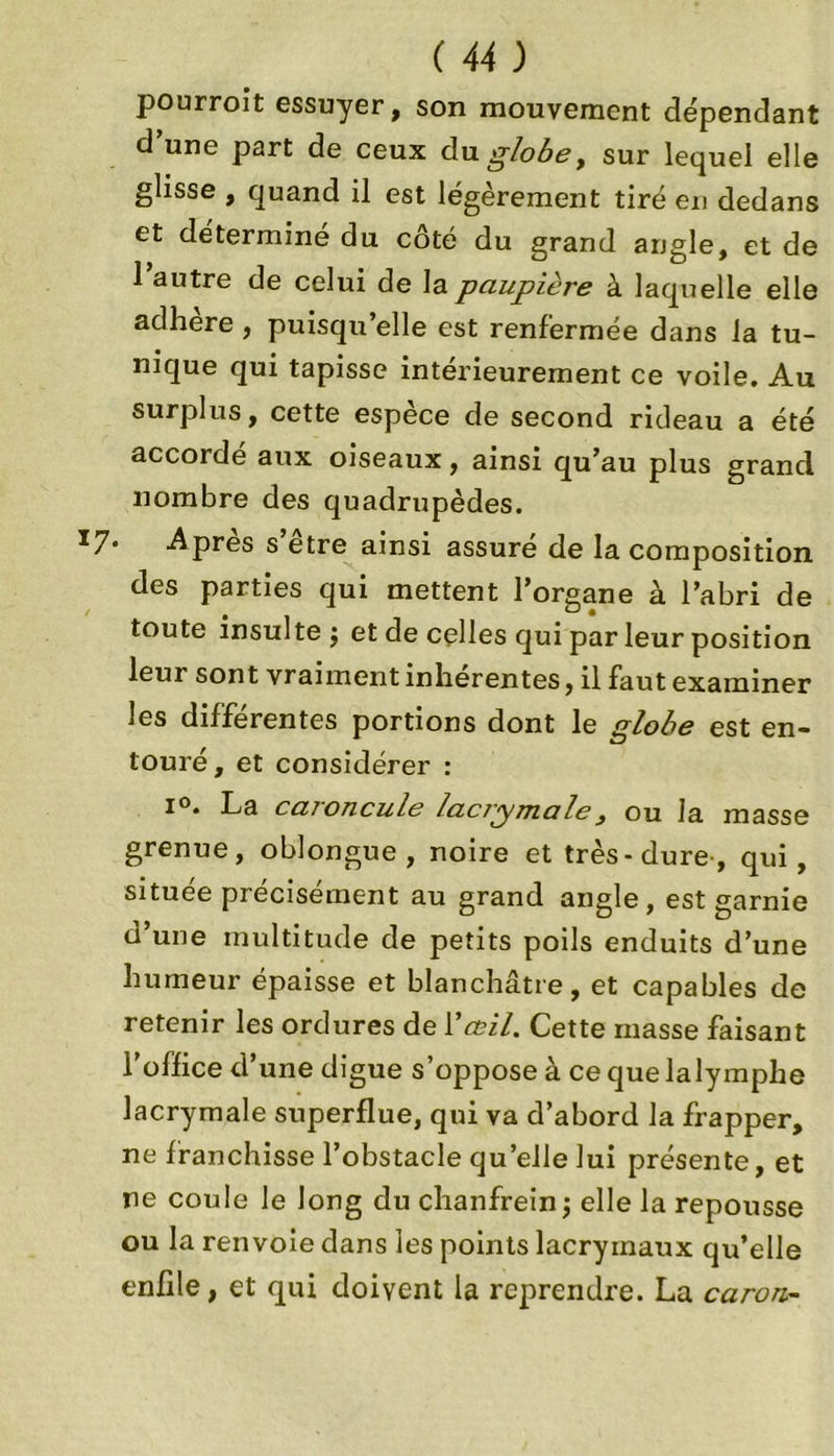pourroit essuyer, son mouvement dépendant d une part de ceux du globe, sur lequel elle glisse , quand il est légèrement tiré en dedans et déterminé du côté du grand angle, et de 1 autre de celui de la paupière à laquelle elle adhéré, puisqu’elle est renfermée dans la tu- nique qui tapisse intérieurement ce voile. Au surplus, cette espèce de second rideau a été accordé aux oiseaux, ainsi qu’au plus grand nombre des quadrupèdes. 7- Après s’être ainsi assuré de la composition des parties qui mettent l’organe à l’abri de toute insulte j et de celles qui par leur position leur sont vraiment inhérentes, il faut examiner les différentes portions dont le globe est en- touré , et considérer : i°. La caroncule lacrymale, ou la masse grenue, oblongue , noire et très-dure, qui, située précisément au grand angle, est garnie d’une multitude de petits poils enduits d’une humeur épaisse et blanchâtre, et capables de retenir les ordures de Y œil. Cette masse faisant l’office d’une digue s’oppose à ce que lalymphe lacrymale superflue, qui va d’abord la frapper, ne franchisse l’obstacle qu’elle lui présente, et ne coule le long du chanfrein j elle la repousse ou la renvoie dans les points lacrymaux qu’elle enfile, et qui doivent la reprendre. La caron-