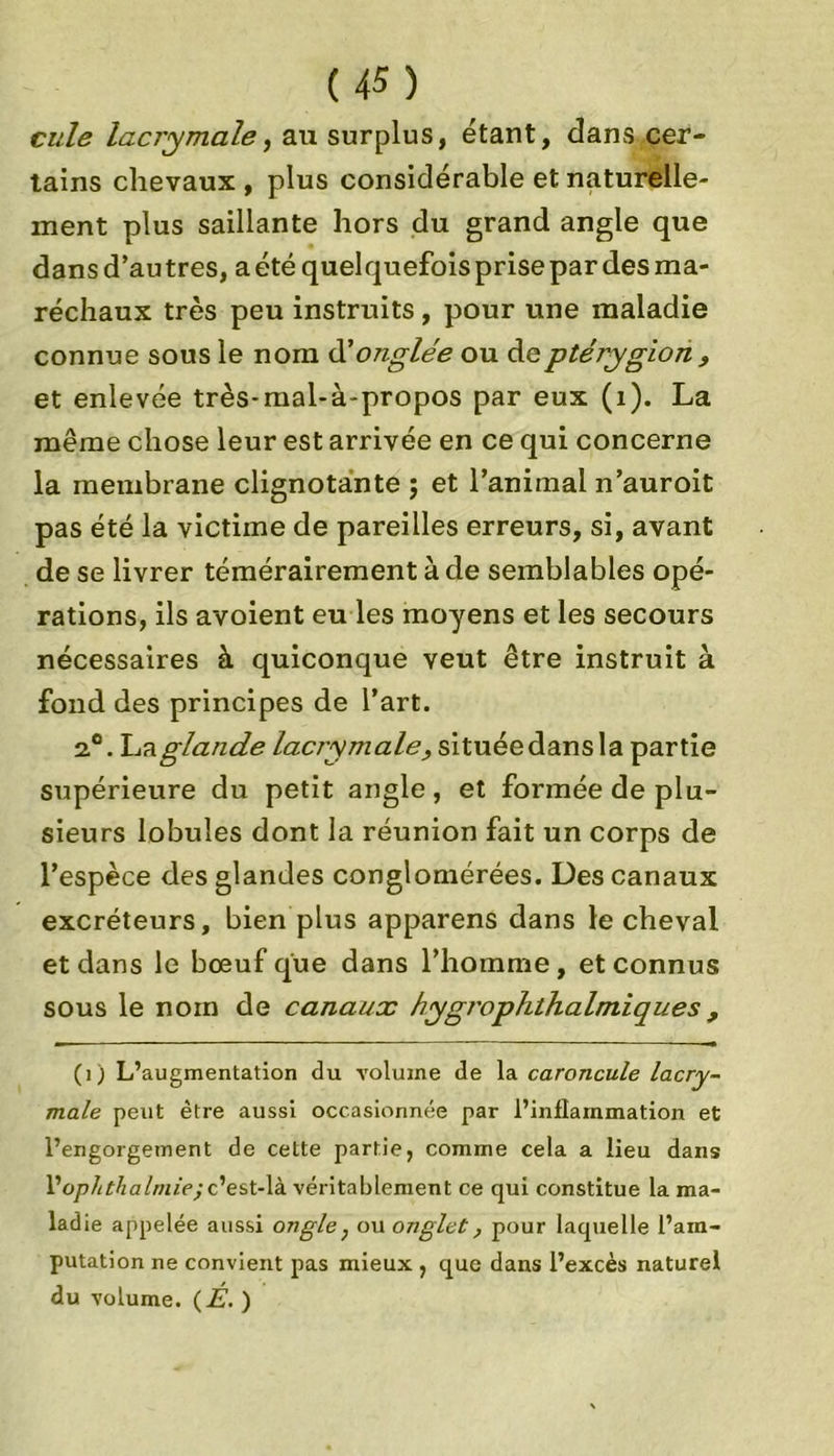 cule lacrymale, au surplus, étant, dans cer- tains chevaux, plus considérable et naturelle- ment plus saillante hors du grand angle que dans d’autres, a été quelquefois prise par des ma- réchaux très peu instruits , pour une maladie connue sous le nom d'onglée ou deptérygion , et enlevée très-mal-à-propos par eux (1). La même chose leur est arrivée en ce qui concerne la membrane clignotante ; et l’animai n’auroit pas été la victime de pareilles erreurs, si, avant de se livrer témérairement à de semblables opé- rations, ils avoient eu les moyens et les secours nécessaires à quiconque veut être instruit à fond des principes de l’art. 2.0. La glande lacrymale;, situéedansla partie supérieure du petit angle, et formée de plu- sieurs lobules dont la réunion fait un corps de l’espèce des glandes conglomérées. Des canaux excréteurs, bien plus apparens dans le cheval et dans le bœuf que dans l’homme, et connus sous le nom de canaux hygrophthalmiques , (1) L’augmentation du volume de la caroncule lacry- male peut être aussi occasionnée par l’inflammation et l’engorgement de cette partie, comme cela a lieu dans Vophthalniie; c’est-là véritablement ce qui constitue la ma- ladie appelée aussi ongle, ou onglet, pour laquelle l’am- putation ne convient pas mieux , que dans l’excès naturel du volume. (É. )