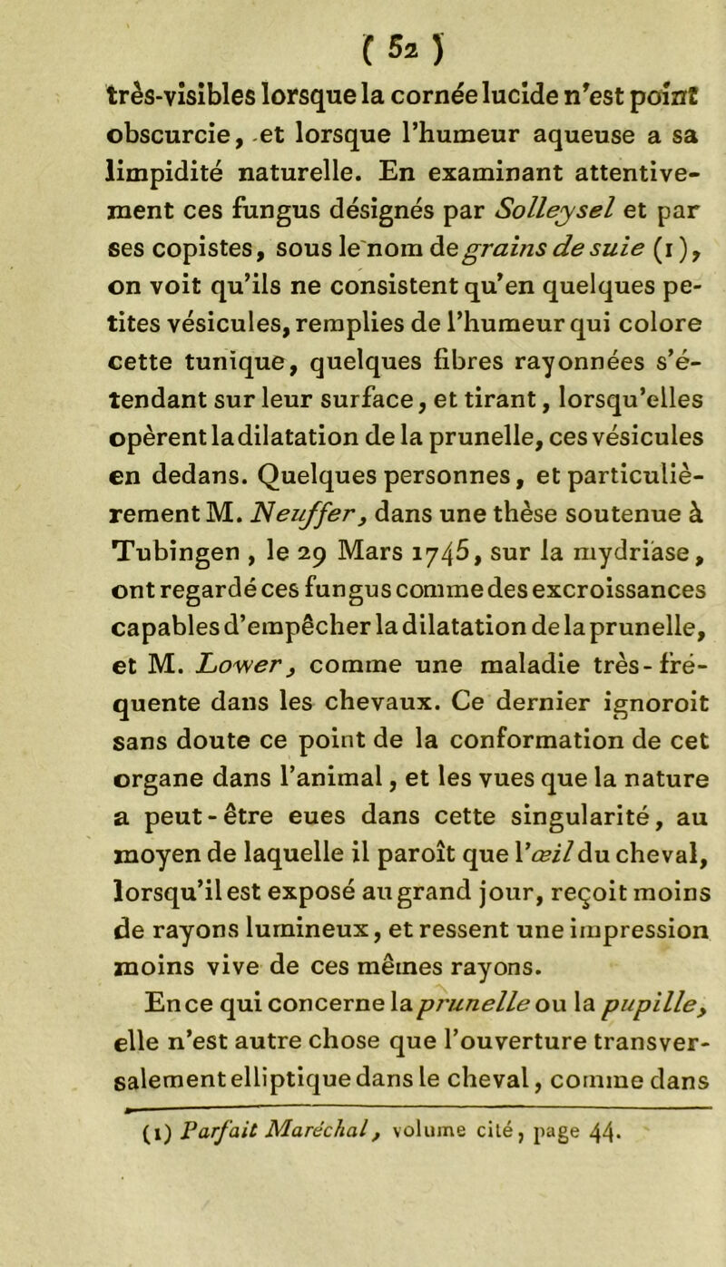 (50 très-visibles lorsque la cornée lucide n'est point obscurcie, -et lorsque l’humeur aqueuse a sa limpidité naturelle. En examinant attentive- ment ces fungus désignés par Solleysel et par ses copistes, sous le nom àzgrains de suie (i), on voit qu’ils ne consistent qu’en quelques pe- tites vésicules, remplies de l’humeur qui colore cette tunique, quelques fibres rayonnées s’é- tendant sur leur surface, et tirant, lorsqu’elles opèrent ladilatation de la prunelle, ces vésicules en dedans. Quelques personnes, et particuliè- rement M. JNeuffer, dans une thèse soutenue à Tubingen , le 29 Mars 1745, sur la mydriase, ont regardé ces fun gus comme des excroissances capables d’empêcher la dilatation de la prunelle, et M. Lower , comme une maladie très-fré- quente dans les chevaux. Ce dernier ignoroit sans doute ce point de la conformation de cet organe dans l’animal, et les vues que la nature a peut-être eues dans cette singularité, au moyen de laquelle il paroît que Y œil du cheval, lorsqu’il est exposé au grand jour, reçoit moins de rayons lumineux, et ressent une impression moins vive de ces mêmes rayons. En ce qui concerne lapnznelle ou la pupille, elle n’est autre chose que l’ouverture transver- salement elliptique dans le cheval, comme dans (1) Parfait Maréchal, volume cité, page 44-