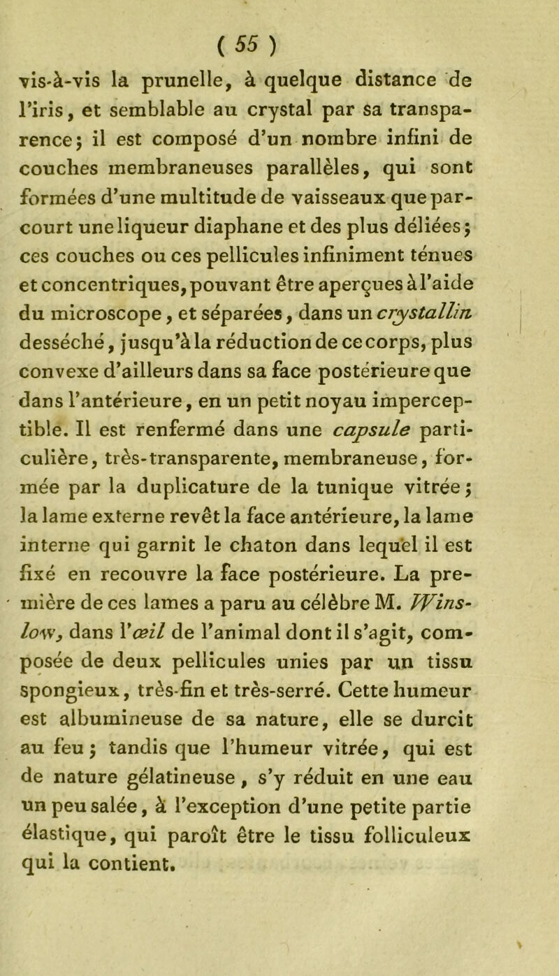 vis-à-vis la prunelle, à quelque distance de l’iris, et semblable au crystal par sa transpa- rence ; il est composé d’un nombre infini de couches membraneuses parallèles, qui sont formées d’une multitude de vaisseaux que par- court une liqueur diaphane et des plus déliées ; ces couches ou ces pellicules infiniment ténues et concentriques, pouvant être aperçues àl’aide du microscope, et séparées, dans un crystallin desséché, jusqu’àla réduction de cecorps, plus convexe d’ailleurs dans sa face postérieure que dans l’antérieure, en un petit noyau impercep- tible. Il est renfermé dans une capsule parti- culière, très-transparente, membraneuse, for- mée par la duplicature de la tunique vitrée; la lame externe revêt la face antérieure, la lame interne qui garnit le chaton dans lequel il est fixé en recouvre la face postérieure. La pre- mière de ces lames a paru au célèbre M. TVins- lov,’, dans Y œil de l’animal dont il s’agit, com- posée de deux pellicules unies par un tissu spongieux, très-fin et très-serré. Cette humeur est albumineuse de sa nature, elle se durcit au feu; tandis que l’humeur vitrée, qui est de nature gélatineuse , s’y réduit en une eau un peu salée, à l’exception d’une petite partie élastique, qui paroît être le tissu folliculeux qui la contient.