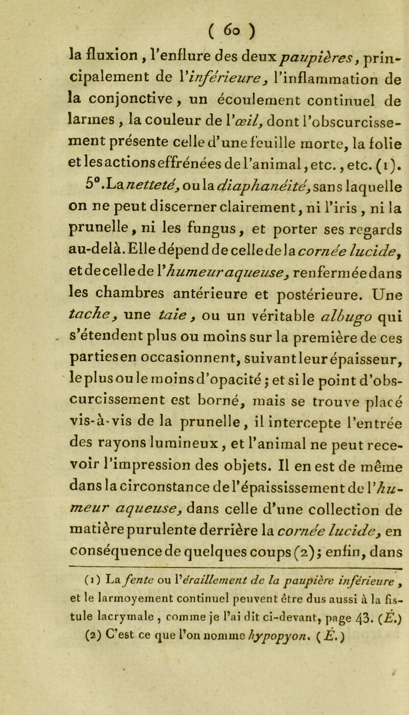 ( ) la fluxion , l’enflure des deux paupières, prin- cipalement de Vinférieure3 l’inflammation de la conjonctive, un écoulement continuel de larmes , la couleur de Vœil, dont l’obscurcisse- ment présente celle d’une feuille morte, la folie et les actions effrénées de l’animal, etc., etc. (i). 5°.La netteté, ou la diaphanéité, sans laquelle on ne peut discerner clairement, ni l’iris , ni la prunelle, ni les fungus, et porter ses regards au-dela. Elle dépend de celle delà cornée lucide, et de celle de l’hume ur aqueuse, renfermée dans les chambres antérieure et postérieure. Une tache, une taie , ou un véritable albugo qui s’étendent plus ou moins sur la première de ces partiesen occasionnent, suivantleurépaisseur, leplusou le moins d’opacité ; et si le point d’obs- curcissement est borné, mais se trouve placé vis-à-vis de la prunelle, il intercepte l’entrée des rayons lumineux , et l’animal ne peut rece- voir l’impression des objets. Il en est de même dans la circonstance del’épaississement de l'hu- meur aqueuse, dans celle d’une collection de matière purulente derrière la cornée lucide, en conséquence de quelques coups (2) ; enfin, dans (1) La fente ou l’éraillement de la paupière inférieure , et le larmoyement continuel peuvent être dus aussi à la fis- tule lacrymale , comme je l’ai dit ci-devant, page 43. (È.) (2) C'est ce que l’on nomme hypopyon. ( E. )