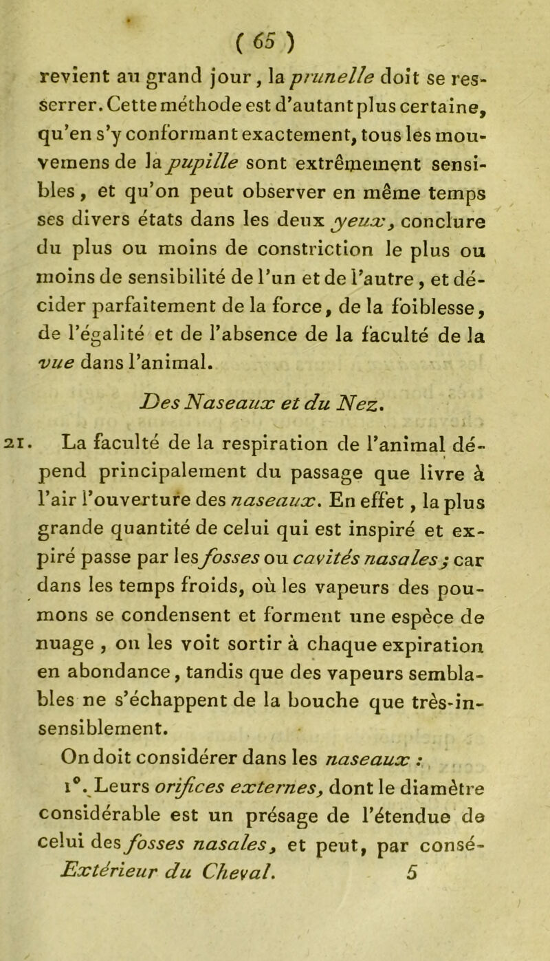 revient an grand jour, la prunelle doit se res- serrer. Cette méthode est d’autant plus certaine, qu’en s’y conformant exactement, tous les inou- vemens de la pupille sont extrêmement sensi- bles , et qu’on peut observer en même temps ses divers états dans les deux yeux, conclure du plus ou moins de constriction le plus ou moins de sensibilité de l’un et de l’autre, et dé- cider parfaitement de la force, de la foiblesse, de l’égalité et de l’absence de la faculté de la vue dans l’animal. Des Naseaux et du Nez. La faculté de la respiration de l’animal dé- pend principalement du passage que livre à l’air l’ouverture des naseaux. En effet, la plus grande quantité de celui qui est inspiré et ex- piré passe par lesfosses ou cavités nasales ; car dans les temps froids, où les vapeurs des pou- mons se condensent et forment une espèce de nuage , on les voit sortir à chaque expiration en abondance, tandis que des vapeurs sembla- bles ne s’échappent de la bouche que très-in- sensiblement. On doit considérer dans les naseaux : i®. Leurs orifices externes, dont le diamètre considérable est un présage de l’étendue de celui des fosses nasales, et peut, par consé- Extérieur du Cheval. 5