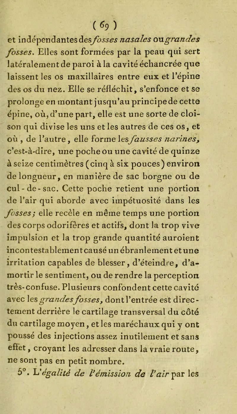 et in dépendantes des fosses nasales on grandes fosses. Elles sont formées par la peau qui sert latéralement de paroi à la cavité échancrée que laissent les os maxillaires entre eux et l’épine des os du nez. Elle se réfléchit, s’enfonce et se prolonge en montant jusqu’au principe de cette épine, où, d’une part, elle est une sorte de cloi- son qui divise les uns et les autres de ces os, et où , de l’autre, elle forme lesfausses narines, c’est-à-dire, une poche ou une cavité de quinze à seize centimètres (cinq à six pouces) environ de longueur, en manière de sac borgne ou de cul-de-sac. Cette poche retient une portion de l’air qui aborde avec impétuosité dans les fosses; elle recèle en même temps une portion des corps odorifères et actifs, dont la trop vive impulsion et la trop grande quantité auroient incontestablement causé un ébranlement et une irritation capables de blesser, d’éteindre, d’a- mortir le sentiment, ou de rendre la perception très- confuse. Plusieurs confondent cette cavité avec \es grandes fosses, dont l’entrée est direc- tement derrière le cartilage transversal du côté du cartilage moyen, et les maréchaux qui y ont poussé des injections assez inutilement et sans effet, croyant les adresser dans la vraie route, ne sont pas en petit nombre. 5°. L'égalité de l}émission de l’air par les