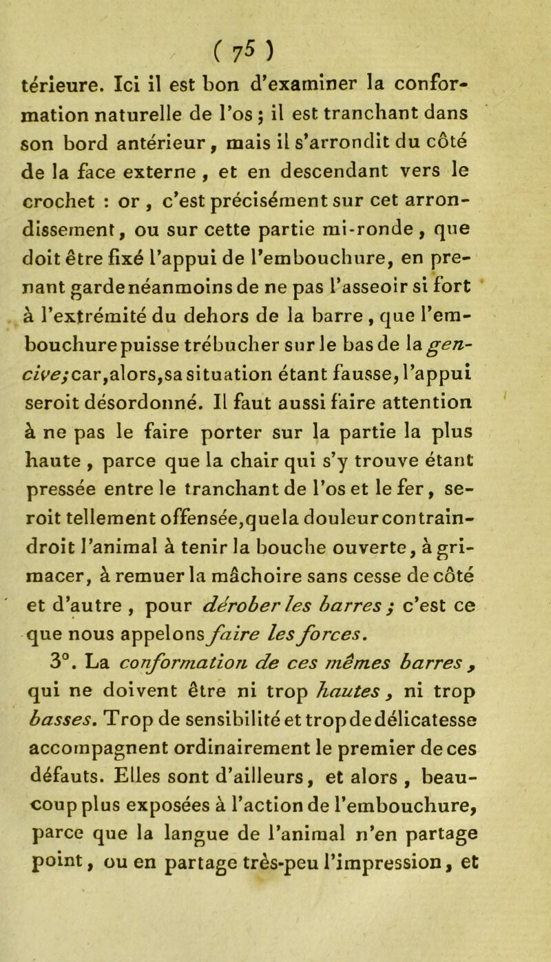 térieure. Ici il est bon d’examiner la confor- mation naturelle de l’os ; il est tranchant dans son bord antérieur, mais il s’arrondit du côté de la face externe , et en descendant vers le crochet : or , c’est précisément sur cet arron- dissement, ou sur cette partie mi-ronde , que doit être fixé l’appui de l’embouchure, en pre- nant garde néanmoins de ne pas l’asseoir si fort à l’extrémité du dehors de la barre , que l’em- bouchure puisse trébucher sur le bas de la gen- czV<?,*car,alors,sa situation étant fausse, l’appui seroit désordonné. Il faut aussi faire attention à ne pas le faire porter sur la partie la plus haute , parce que la chair qui s’y trouve étant pressée entre le tranchant de l’os et le fer, se- roit tellement offensée,quela douleurcontrain- droit l’animal à tenir la bouche ouverte, à gri- macer, à remuer la mâchoire sans cesse de côté et d’autre , pour dérober les barres ; c’est ce que nous appelons faire les forces. 3°. La conformation de ces mêmes barres , qui ne doivent être ni trop hautes , ni trop basses. Trop de sensibilitéettropdedélicatesse accompagnent ordinairement le premier de ces défauts. Elles sont d’ailleurs, et alors , beau- coup plus exposées à l’action de l’embouchure, parce que la langue de l’animal n’en partage point, ou en partage très-peu l’impression, et