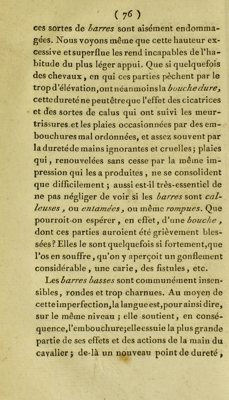 ( 70 ces sortes de barres sont aisément endomma- gées. Nous voyons même que cette hauteur ex- cessive etsuperflue les rend incapables de l’ha- bitude du plus léger appui. Que si quelquefois des chevaux , en qui ces parties pèchent par le trop d’élévation, ont néanmoins la bouche dure, cettedureténepeutêtreque l’effet des cicatrices et des sortes de calus qui ont suivi les meur- trissures et les plaies occasionnées par des em- bouchures mal ordonnées, et assez souvent par laduretéde mains ignorantes et cruelles; plaies qui, renouvelées sans cesse par la même im- pression qui les a produites , ne se consolident que difficilement ; aussi est-il très-essentiel de ne pas négliger de voir si les barres sont cal- leuses 3 ou entamées3 ou même rompues. Que pourroit-on espérer, en effet, d’une bouche , dont ces parties auroient été grièvement bles- sées ? Elles le sont quelquefois si fortement,que l’os en souffre, qu’on y aperçoit un gonflement considérable, une carie, des fistules, etc. Les barres basses sont communément insen- sibles, rondes et trop charnues. Au moyen de cetteimperfection,la langueest,pour ainsi dire, sur le même niveau ; elle soutient, en consé- quence, l’embouchure;elIeessuie la plus grande partie de ses effets et des actions de la main du cavalier j de-là un nouveau point de dureté ,
