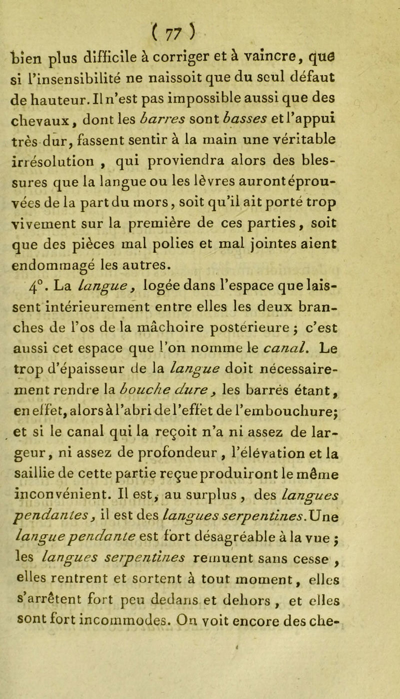 ■bien plus difficile à corriger et à vaincre, quô si l’insensibilité ne naissoit que du seul défaut de hauteur. Il n’est pas impossible aussi que des chevaux, dont les bari'es sont basses et l’appui très dur, fassent sentir à la main une véritable irrésolution , qui proviendra alors des bles- sures que la langue ou les lèvres aurontéprou- vées de la part du mors, soit qu’ii ait porté trop vivement sur la première de ces parties, soit que des pièces mal polies et mal jointes aient endommagé les autres. 4°. La Langue y logée dans l’espace que lais- sent intérieurement entre elles les deux bran- ches de l’os de la mâchoire postérieure ; c’est aussi cet espace que l’on nomme le canal. Le trop d’épaisseur de la langue doit nécessaire- ment rendre la bouche dure, les barrés étant, en effet, alors à l’abri de l’effet de l’embouchure; et si le canal qui la reçoit n’a ni assez de lar- geur, ni assez de profondeur , l’élévation et la sailiie de cette partie reçue produiront le même inconvénient. Il est, au surplus , des Langues pendantes, il est des langues serpentines.Une langue pendante est fort désagréable à la vue ; les langues serpentines remuent sans cesse , elles rentrent et sortent à tout moment, elles s’arrêtent fort peu dedans et dehors , et elles sont fort incommodes. On voit encore des che-