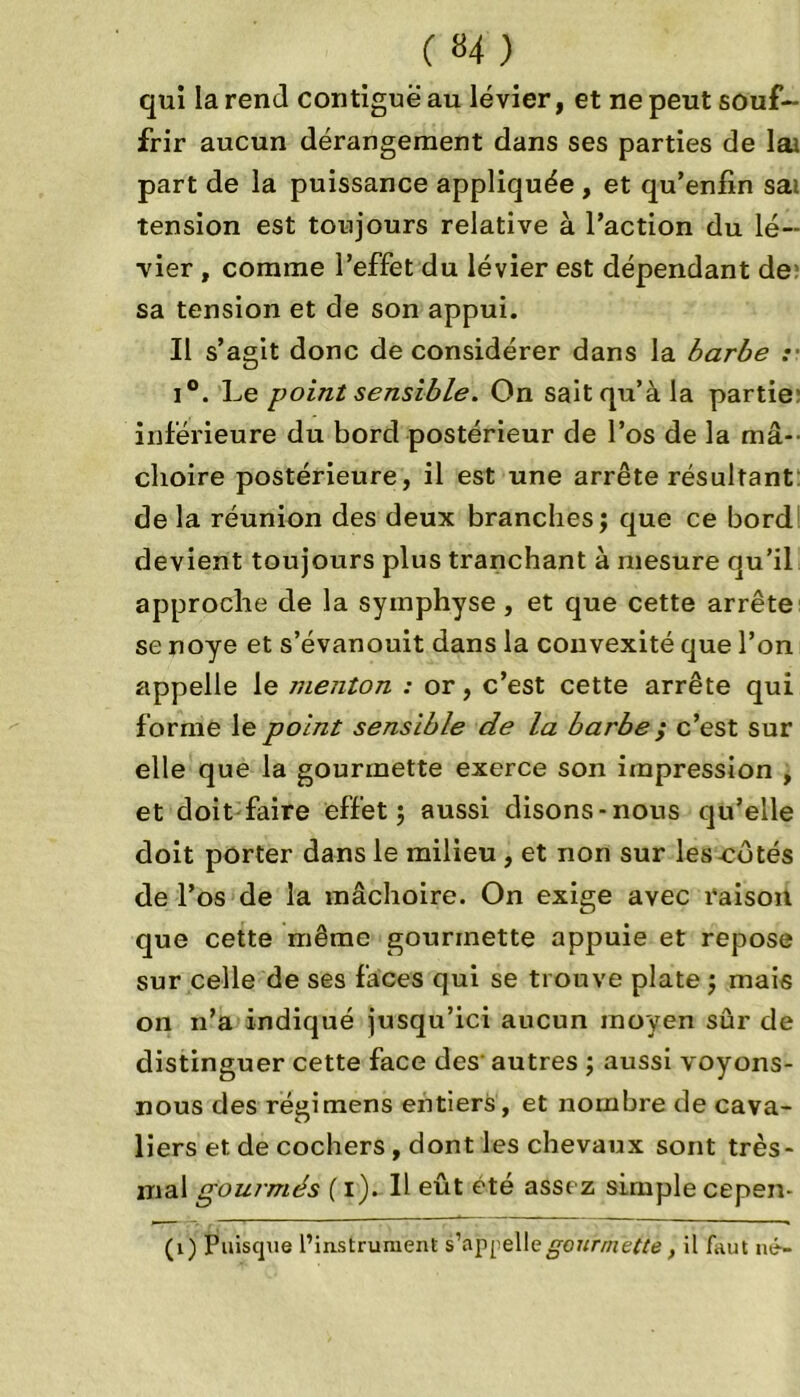qui la rend contiguë au levier, et ne peut souf- frir aucun dérangement dans ses parties de lai part de la puissance appliquée , et qu’enfin sai tension est toujours relative à l’action du le- vier , comme l’effet du levier est dépendant de: sa tension et de son appui. Il s’agit donc de considérer dans la barbe :■ i°. Le point sensible. On sait qu’à la partie inférieure du bord postérieur de l’os de la mâ- choire postérieure, il est une arrête résultant de la réunion des deux branches; que ce bord devient toujours plus tranchant à mesure qu’il approche de la symphyse , et que cette arrête se noyé et s’évanouit dans la convexité que l’on appelle le menton : or, c’est cette arrête qui forme le point sensible de la barbe ; c’est sur elle que la gourmette exerce son impression , et doit faire effet; aussi disons-nous qu’elle doit porter dans le milieu , et non sur les cotés de l’os de la mâchoire. On exige avec raison que cette même gourmette appuie et repose sur celle de ses faces qui se trouve plate ; mais on n’a indiqué jusqu’ici aucun moyen sûr de distinguer cette face des autres ; aussi voyons- nous des réaimens entiers, et nombre de cava- liers et de cochers, dont les chevaux sont très- mal gourmés ( i). Il eût été assez simple cepen- (1) Puisque l’instrument s’appelle gourmette, il faut né-