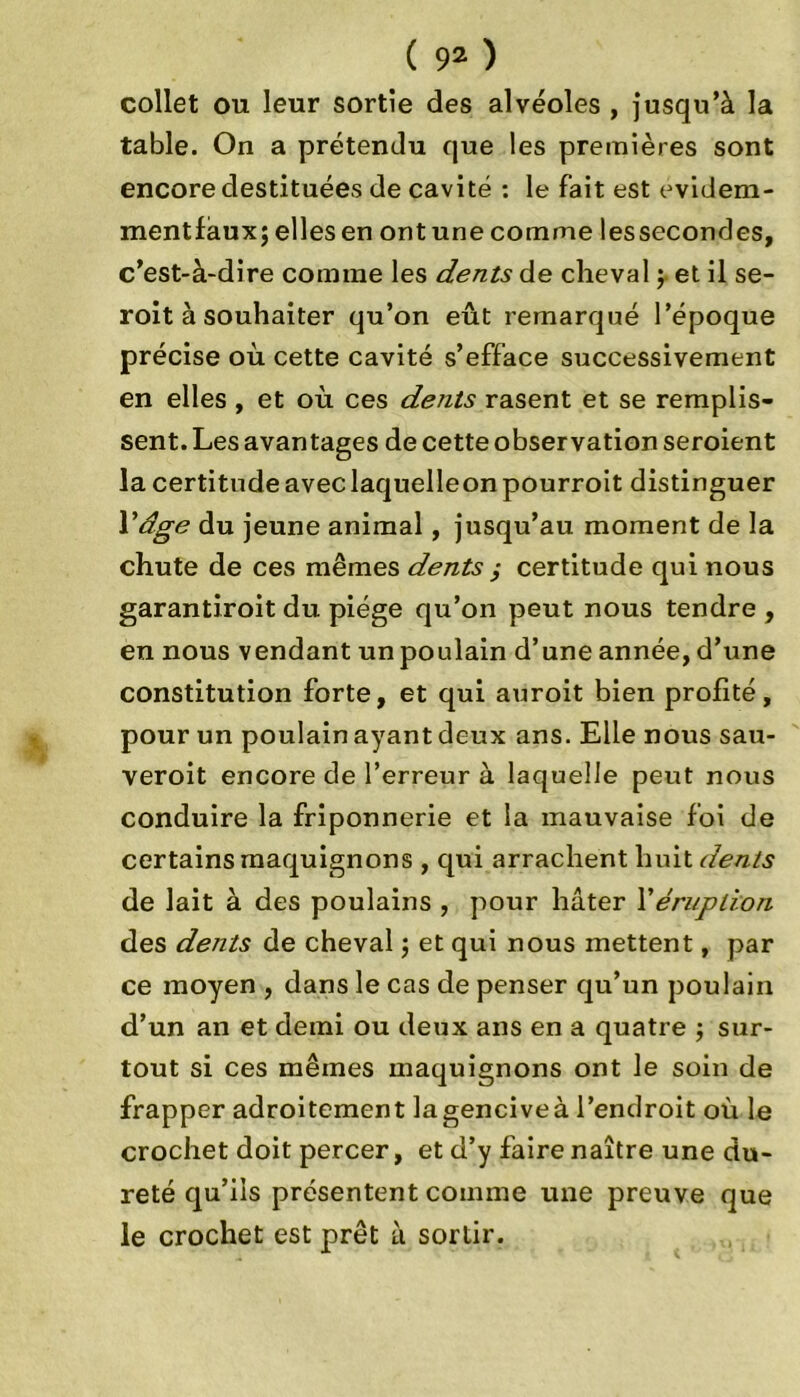 collet ou leur sortie des alvéoles , jusqu’à la table. On a prétendu que les premières sont encore destituées de cavité : le fait est evidem- mentfàux; elles en ontunecomme lessecondes, c’est-à-dire comme les dents de cheval $ et il se- roit à souhaiter qu’on eût remarqué l’époque précise où cette cavité s’efface successivement en elles , et où ces dents rasent et se remplis- sent. Les avantages de cette observation seroient la certitude avec laquelleonpourroit distinguer Vdge du jeune animal, jusqu’au moment de la chute de ces mêmes dents ,• certitude qui nous garantiroit du piège qu’on peut nous tendre , en nous vendant un poulain d’une année, d’une constitution forte, et qui auroit bien profité, pour un poulain ayant deux ans. Elle nous sau- veroit encore de l’erreur à laquelle peut nous conduire la friponnerie et la mauvaise foi de certains maquignons , qui arrachent huit dents de lait à des poulains , pour hâter l’éruption des dents de cheval ; et qui nous mettent, par ce moyen , dans le cas de penser qu’un poulain d’un an et demi ou deux ans en a quatre ; sur- tout si ces mêmes maquignons ont le soin de frapper adroitement lagenciveà l’endroit où le crochet doit percer, et d’y faire naître une du- reté qu’ils présentent comme une preuve que le crochet est prêt à sortir.