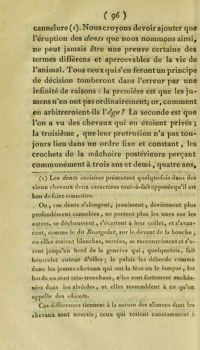 Cs>«) cannelure (1). Nous croyons devoir ajouter que l’éruption des dents que nous nommons ainsi, ne peut jamais être une preuve certaine des termes différens et apercevables de la vie de l’animal. Tous ceuxquis’en f’erontun principe de décision tomberont dans l’erreur par une infinité de raisons : la première est que les ju- mens n’en ont pas ordinairement; or, comment en arbitreroient-ils Y âge ? La seconde est que l’on a vu des chevaux qui en étoient privés ; la troisième , que leur protrusion n’a pas tou- jours lieu dans un ordre fixe et constant , les crochets de la mâchoire postérieure perçant communément à trois ans et demi, quatre ans, (1) Les dents incisives présentent quelquefois dans des vieux clievaux deux caractères tout-à-fait opposés qu’il est bon de faire connoitre. Ou , ces dents s’alongent, jaunissent , deviennent plus profondément cannelées , ne portent plus les unes sur les autres, se déchaussent , s’écartent à leur collet, et s’avan- cent, comme le dit Bourgelat, sur le devant de la bouche ; ou elles restent blanches, serrées, se raccourcissent et s’u- sent jusqu’au bord de la gencive qui, quelquefois, fait bourrelet autour d’elles ; le palais les déborde comme dans les jeunes chevaux qui ont la fève ou le lampas , les bords en sont Irès-tranchans, e'Ies sont fortement enchâs- sées daps les alvéoles , et elles ressemblent à ce qu’on appelle des chicots. Ces différences tiennent à la nature des alimens dont les chevaux sont nourris ; ceux qui restent constamment A