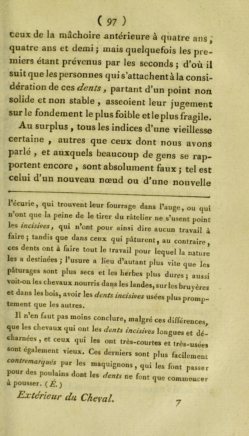 ceux de la mâchoire -antérieure à quatre ans quatre ans et demi ; mais quelquefois les pre- miers étant prévenus par les seconds ; d’où il suit que les personnes qui s’attachent à la consi- dération de ces dents , partant d’un point non solide et non stable , asseoient leur jugement sur le fondement le plusfoible et le plus fragile. Au surplus , tous les indices d’une vieillesse certaine , autres que ceux dont nous avons parlé , et auxquels beaucoup de gens se rap- portent encore , sont absolument faux ; tel est celui d’un nouveau nœud ou d’une nouvelle 1 écurie, qui trouvent leur fourrage dans l’auge, ou qui n’ont que la peine de le tirer du râtelier ne s’usent point les incisives, qui n’ont pour ainsi dire aucun travail à faire; tandis que dans ceux qui pâturent, au contraire, ces dents ont à faire tout le travail pour lequel la nature les a destinées ; l’usure a lieu d’autant plus vite que les pâturages sont plus secs et les herbes plus dures ; aussi voit-on les chevaux nourris dans les landes, sur les bruyères et dans les bois, avoir les dents incisives usées plus promp- tement que les autres. 1 Il n’en faut pas moins conclure, malgré ces différences que les chevaux qui ont les dents incisives longues et dé- charnées , et ceux qui les ont très-courtes et très-usée, sont egalement vieux. Ces derniers sont plus fkcilemem ton,remués par les maquignons, qui les font passer pour de, poulains dont les dents ne font que commence, a pousser. ( E. ) Extérieur du Cheval. 7