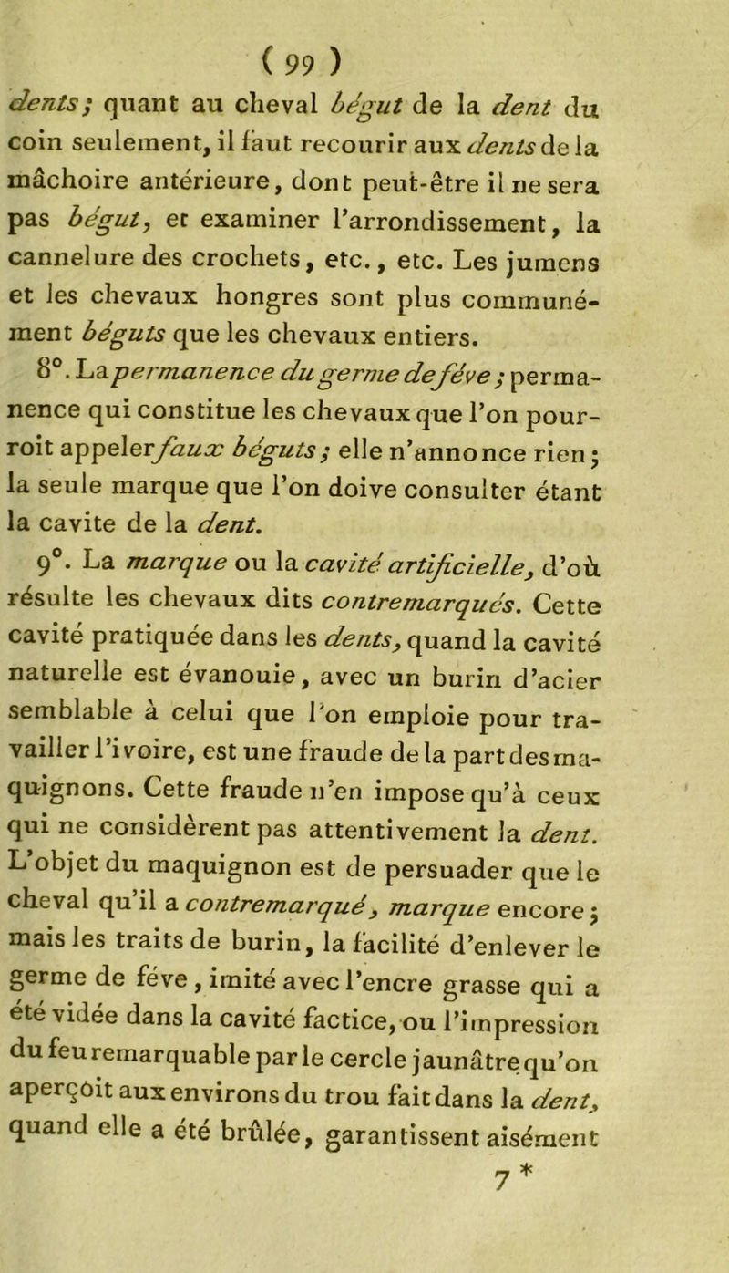 dents ; quant au cheval bégut de la dent du coin seulement, il faut recourir aux dents de la mâchoire antérieure, dont peut-être il ne sera pas bégut, et examiner l’arrondissement, la cannelure des crochets, etc., etc. Les jumens et les chevaux hongres sont plus communé- ment béguts que les chevaux entiers. b°. La permanence du germe de fève $ perma- nence qui constitue les chevaux que l’on pour- roit appeler/a^o; béguts; elle n’annonce rien ; la seule marque que l’on doive consulter étant la cavité de la dent. 9°. La marque ou la cavité, artificielle, d’où résulte les chevaux dits contremarqués. Cette cavité pratiquée dans les dents, quand la cavité naturelle est évanouie, avec un burin d’acier semblable a celui que 1 on emploie pour tra- vailler l’ivoire, est une fraude delà part des ma- quignons. Cette fraude n’en impose qu’à ceux qui ne considèrent pas attentivement la dent. L’objet du maquignon est de persuader que le cheval qu il a contremarqué, marque encore $ mais les traits de burin, la facilité d’enlever le germe de fève , imite avec l’encre grasse qui a été vidée dans la cavité factice, ou l’impression du feu remarquable parle cercle jaunâtre qu’on aperçoit aux environs du trou fait dans la dent, quand elle a été brûlée, garantissent aisément