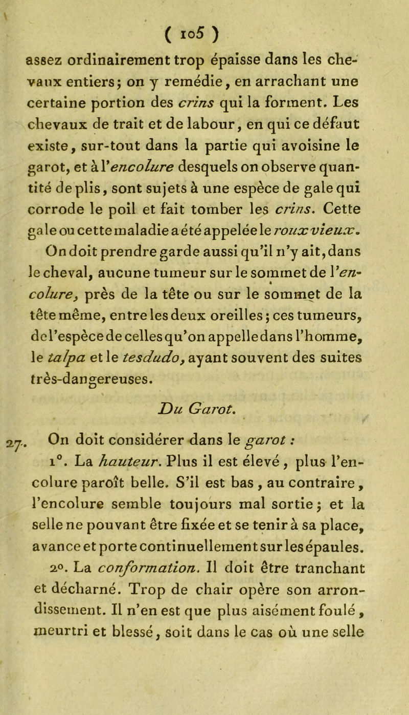 ( io5) assez ordinairement trop épaisse dans les che- vaux entiers; on y remédie, en arrachant une certaine portion des crins qui la forment. Les chevaux de trait et de labour, en qui ce défaut existe, sur-tout dans la partie qui avoisine le garot, et W encolure desquels on observe quan- tité de plis, sont sujets à une espèce de gale qui corrode le poil et fait tomber les crins. Cette ga le ou cette maladie a été appelée le roux vieux. On doit prendre garde aussi qu’il n’y ait, dans le cheval, aucune tumeur sur le sommet de Yen- « colure, près de la tête ou sur le sommet de la tête même, entre les deux oreilles ; ces tumeurs, del’espècede cellesqu’on appelledans l’homme, le talpa et le tesdudo, ayant souvent des suites très-dangereuses. Du Garot. Qrj., On doit considérer dans le garot : i°. La hauteur. Plus il est élevé , plus l’en- colure paroît belle. S’il est bas , au contraire , l’encolure semble toujours mal sortie; et la selle ne pouvant être fixée et se tenir à sa place, avance et porte continuellement sur les épaules. 2,°. La conformation. Il doit être tranchant et décharné. Trop de chair opère son arron- dissement. Il n’en est que plus aisément foulé , meurtri et blessé, soit dans le cas où une selle