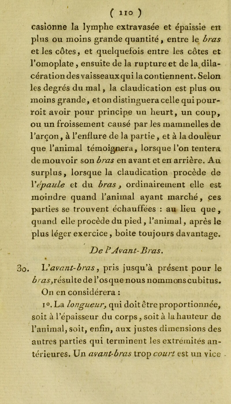 ( ) casionne la lymphe extravasée et épaissie en plus ou moins grande quantité, entre le bras et les côtes, et quelquefois entre les côtes et l’omoplate, ensuite de la rupture et de la dila- cération des vaisseauxqui la contiennent. Selon les degrés du mal, la claudication est plus ou moins grande, etondistingueracellequipour- roit avoir pour principe un heurt, un coup, ou un froissement causé par les maminelles de l’arçon, à l’enflure de la partie, et à la douleur que l’animal témoignera, lorsque l’on tentera de mouvoir son bras en avant et en arrière. Au surplus, lorsque la claudication procède de Y épaule et du bras , ordinairement elle est moindre quand l’animal ayant marché, ces parties se trouvent échauffées : au lieu que, quand elle procède du pied , l’animal, après le plus léger exercice, boite toujours davantage. De l*Avant-B ras. 3o. L’avant-bras, pris jusqu’à présent pour le bras, résulte de l’os que nous nommons cubitus. On en considérera : i°.La longueur, qui doit être proportionnée, soit à l’épaisseur du corps, soit à la hauteur de l’animal, soit, enfin, aux justes dimensions des autres parties qui terminent les extrémités an- térieures. Un avant-bras trop court est un vice
