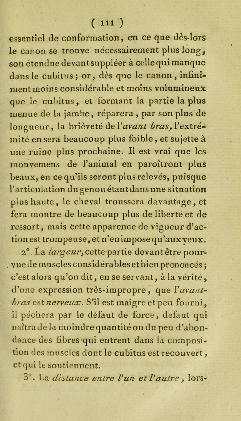 essentiel de conformation, en ce que dès-lorS le canon se trouve nécessairement plus long, son étendue devant suppléer à celle qui manque dans le cubitus ; or, dès que le canon , infini- ment moins considérable et moins volumineux que le cubitus, et formant la partie la plus menue de la jambe, réparera , par son plus de longueur, la brièveté de V avant bras, l’extré- mité en sera beaucoup plus foible, et sujette à une ruine plus prochaine. Il est vrai que les mouvemens de l’animal en paroîtront plus beaux, en ce qu’ils seront plus relevés, puisque l’articulation du°enou étant dans une situation O plus haute, le cheval troussera davantage, et fera montre de beaucoup plus de liberté et de ressort, mais cette apparence de vigueur d’ac- tion est trompeuse, et n’en impose qu’auxyeux. 2° La largeur, cette partie devant être pour- vue de muscles considérables et bien prononcés ; c’est alors qu’on dit, en se servant, à la vérité, d’une expression très-impropre, que Vavant- bras est nerveux. S’il est maigre et peu fourni, il péchera par le défaut de force, defaut qui naîtrade la moindre quantité ou du peu d’abon- dance des fibres qui entrent dans la composi- tion des muscles dont le cubitus est recouvert, et qui le soutiennent. 3”. La distance entre l’un et l’autre , lors-