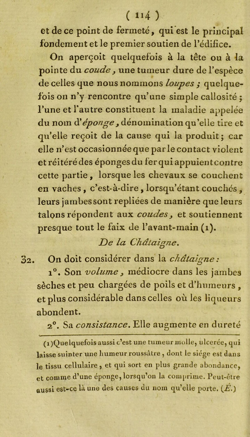 ( >‘4 ) et de ce point de fermeté, qui est le principal fondement et le premier soutien de l’édifice. On aperçoit quelquefois à la tête ou à la pointe du coude , une tumeur dure de l’espèce de celles que nous nommons loupes ; quelque- fois on n’y rencontre qu’une simple callosité ; l’une et l’autre constituent la maladie appelée du nom ü éponge, dénomination qu’elle tire et qu’elle reçoit de la cause qui la produit ; car elle n’est occasionnée que parle contact violent et réitéré des éponges du fer qui appuient contre cette partie , lorsque les chevaux se couchent en vaches , c’est-à-dire , lorsqu’étant couchés , leurs jambes sont repliées de manière que leurs talons répondent aux coudes, et soutiennent presque tout le faix de l’avant-main (1). De La Châtaigne. . On doit considérer dans la châtaigne : i°. Son volume, médiocre dans les jambes sèches et peu chargées de poils et d’humeurs , et plus considérable dans celles où les liqueurs abondent. 2°. Sa consistance. Elle augmente en dureté (î)Quelquefois aussi c’est une tumeur molle, ulcerée, qui laisse suinter une humeur roussâtre , dont le siège est dans le tissu cellulaire, et qui sort en plus grande abondance, et comme d’une éponge, lorsqu’on la comprime. Peut-être aussi est-ce là une des causes du nom qu’elle porte. (É.)