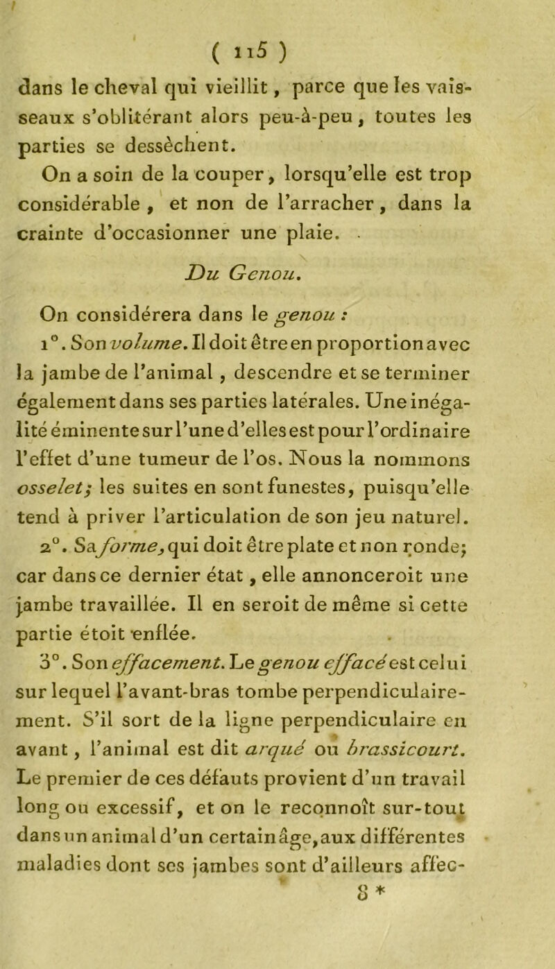 dans le cheval qui vieillit, parce que les vais- seaux s’oblitérant alors peu-à-peu, toutes les parties se dessèchent. On a soin de la couper, lorsqu’elle est trop considérable , et non de l’arracher, dans la crainte d’occasionner une plaie. Du Genou. On considérera dans le genou : i°. Son volume.Wàoitètreen proportion avec la jambe de l’animal , descendre et se terminer également dans ses parties latérales. Une inéga- lité éminente sur l’une d’elles est pour l’ordinaire l’effet d’une tumeur de l’os. Nous la nommons osselet; les suites en sont funestes, puisqu’elle tend à priver l’articulation de son jeu naturel. 20. Saforme, qui doit être plate et non rondej car dans ce dernier état, elle annonceroit une j.ambe travaillée. Il en seroit de même si cette partie étoit -enflée. 3°. Son effacement. Le genou efface' est celui sur lequel l’avant-bras tombe perpendiculaire- ment. S’il sort de la ligne perpendiculaire en avant, l’animal est dit arqué ou brassicouri. Le premier de ces défauts provient d’un travail long ou excessif, et on le reconnoît sur-tout dans un animal d’un certainâge,aux différentes maladies dont scs jambes sont d’ailleurs affec-
