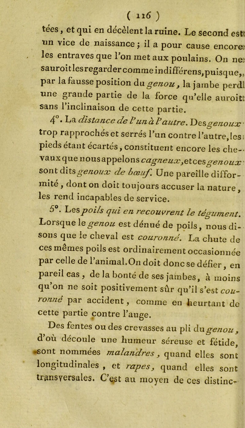 ( ) tées, et qui en décèlent la ruine. Le second est un vice de naissance ; il a pour cause encore.1 les entraves que l’on met aux poulains. On ne: sauroit les regarder comme indifférens,puisque,, par la fausse position du genou, la jambe perdl une grande partie de la force qu’elle auroitt sans l’inclinaison de cette partie. 4 • La distance cie l un cl V autre. Des genoux ■ trop rapprochés et serrés l’un contre l’autre,les, pieds étant écartés, constituent encore les che- vaux que nous appelons cagneux,etcesgenoux sont genoux de bœuf. Une pareille diffor- mité , dont on doit toujours accuser la nature , les rend incapables de service. 5°. Les poils qui en recouvrent le tégument. Lorsque le genou est dénué de poils, nous di- sons que le cheval est couronné. La chute de ces mêmes poils est ordinairement occasionnée par celle de l’animal.On doit donc se défier, en pareil cas , de la bonté de ses jambes, à moins qu on ne soit positivement sûr qu’il s’est cou- ronné par accident, comme en heurtant de cette partie contre l’auge. Des fentes ou des crevasses au pli du genou , d’où découle une humeur séreuse et fétide, -sont nommées malandres, quand elles sont longitudinales , et râpes, quand elles sont tiansyersales. Cest au moyen de ces distinc-