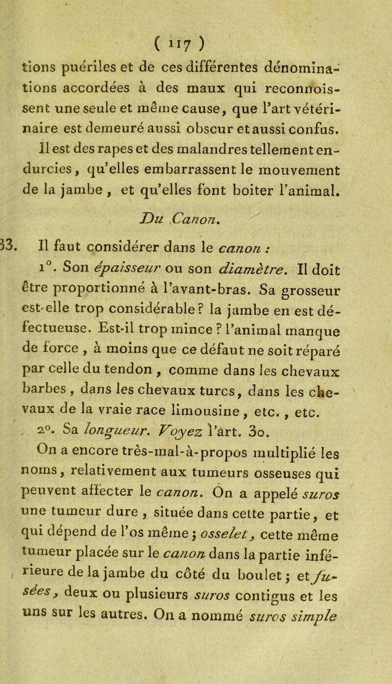 lions puériles et de ces différentes dénomina- tions accordées à des maux qui reconnois- sent une seule et même cause, que l’art vétéri- naire est demeuré aussi obscur et aussi confus. Il est des râpes et des malandres tellement en- durcies, qu’elles embarrassent le mouvement de la jambe , et quelles font boiter l’animal. JDu .Canon. 33. Il faut considérer dans le canon : i°. Son épais seul' ou son diamètre. Il doit être proportionné à l’avant-bras. Sa grosseur est-elle trop considérable? la jambe en est dé- fectueuse. Est-il trop mince ? l’animal manque de force , à moins que ce défaut ne soit réparé par celle du tendon , comme dans les chevaux barbes , dans les chevaux turcs, dans les che- vaux de la vraie race limousine, etc. , etc. . 2°. Sa longueur. Voyez l’art. 3o. On a encore très-inal-à-propos multiplié les noms, relativement aux tumeurs osseuses qui peuvent affecter le canon. Ôn a appelé sur os une tumeur dure , située dans cette partie, et qui dépend de l’os même j osselet, cette même tumeur placée sur le cation dans la partie infé- lieure de la jambe du côté du boulet j et Ju- sées, deux ou plusieurs suros contigus et les uns sur les autres. On a nommé sures simple