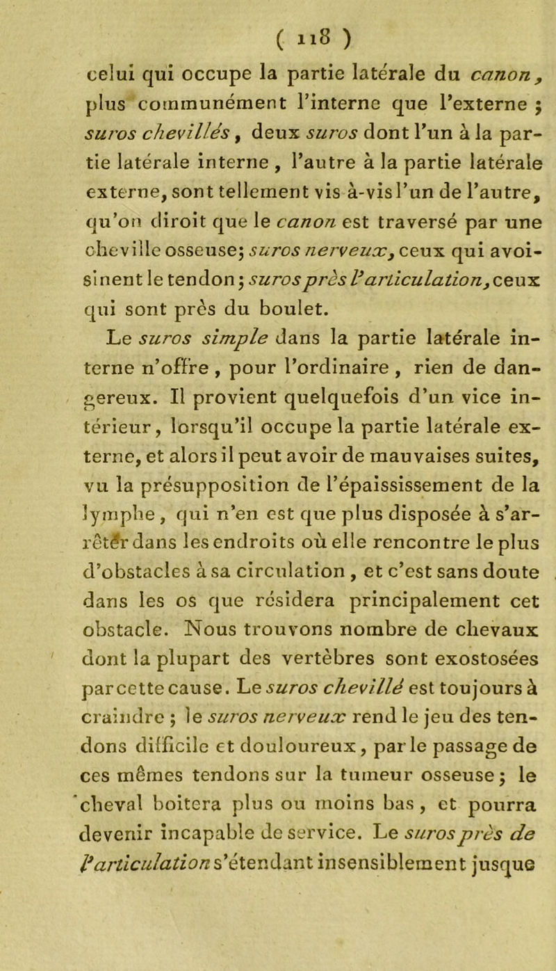 celui qui occupe la partie latérale du canon, plus communément l’interne que l’externe suros chevillés, deux suros dont l’un à la par- tie latérale interne , l’autre à la partie latérale externe, sont tellement vis à-visl’un de l’autre, qu’on diroit que le canon est traversé par une cheville osseuse; suros nerveux,ceux qui avoi- sinent le tendon ; suros près Varticulation, ceux qui sont près du boulet. Le suros simple dans la partie latérale in- terne n’offre , pour l’orclinaire , rien de dan- gereux. Il provient quelquefois d’un vice in- térieur, lorsqu’il occupe la partie latérale ex- terne, et alors il peut avoir de mauvaises suites, vu la présupposition de l’épaississement de la lymphe , qui n’en est que plus disposée à s'ar- rêter dans les endroits où elle rencontre le plus d’obstacles à sa circulation , et c’est sans doute dans les os que résidera principalement cet obstacle. Nous trouvons nombre de chevaux dont la plupart des vertèbres sont exostosées par cette cause. L e suros chevillé est toujours à craindre ; le suros nerveux rend le jeu des ten- dons dillicile et douloureux, par le passage de ces mêmes tendons sur la tumeur osseuse; le cheval boitera plus ou moins bas, et pourra devenir incapable de service. Le suros près de l'articulation s'étendant insensiblement jusque M»