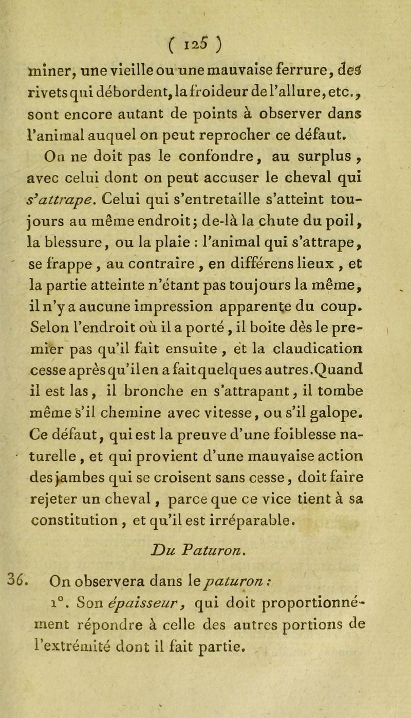 miner, une vieille ou une mauvaise ferrure, ded rivets qui débordent, la froideur de l’ail ure,etc., sont encore autant de points à observer dans l’aniinal auquel on peut reprocher ce défaut. Oa ne doit pas le confondre, au surplus , avec celui dont on peut accuser le cheval qui s3attrape. Celui qui s’entretaille s’atteint tou- jours au même endroit ; de-là la chute du poil, la blessure, ou la plaie : l’animal qui s’attrape, se frappe , au contraire , en différens lieux , et la partie atteinte n’étant pas toujours la même, il n’y a aucune impression apparente du coup. Selon l’endroit où il a porté , il boite dès le pre- mier pas qu’il fait ensuite , et la claudication cesseaprèsqu’ilen afaitquelques autres.Quand il est las, il bronche en s'attrapant, il tombe même s’il chemine avec vitesse, ou s’il galope. Ce défaut, qui est la preuve d’une foiblesse na- turelle , et qui provient d’une mauvaise action des jambes qui se croisent sans cesse, doit faire rejeter un cheval, parce que ce vice tient à sa constitution , et qu’il est irréparable. Du Paturon. 36. On observera dans le paturon : i°. Son épaisseur, qui doit proportionné- ment répondre à celle des autres portions de l’extrémité dont il fait partie.